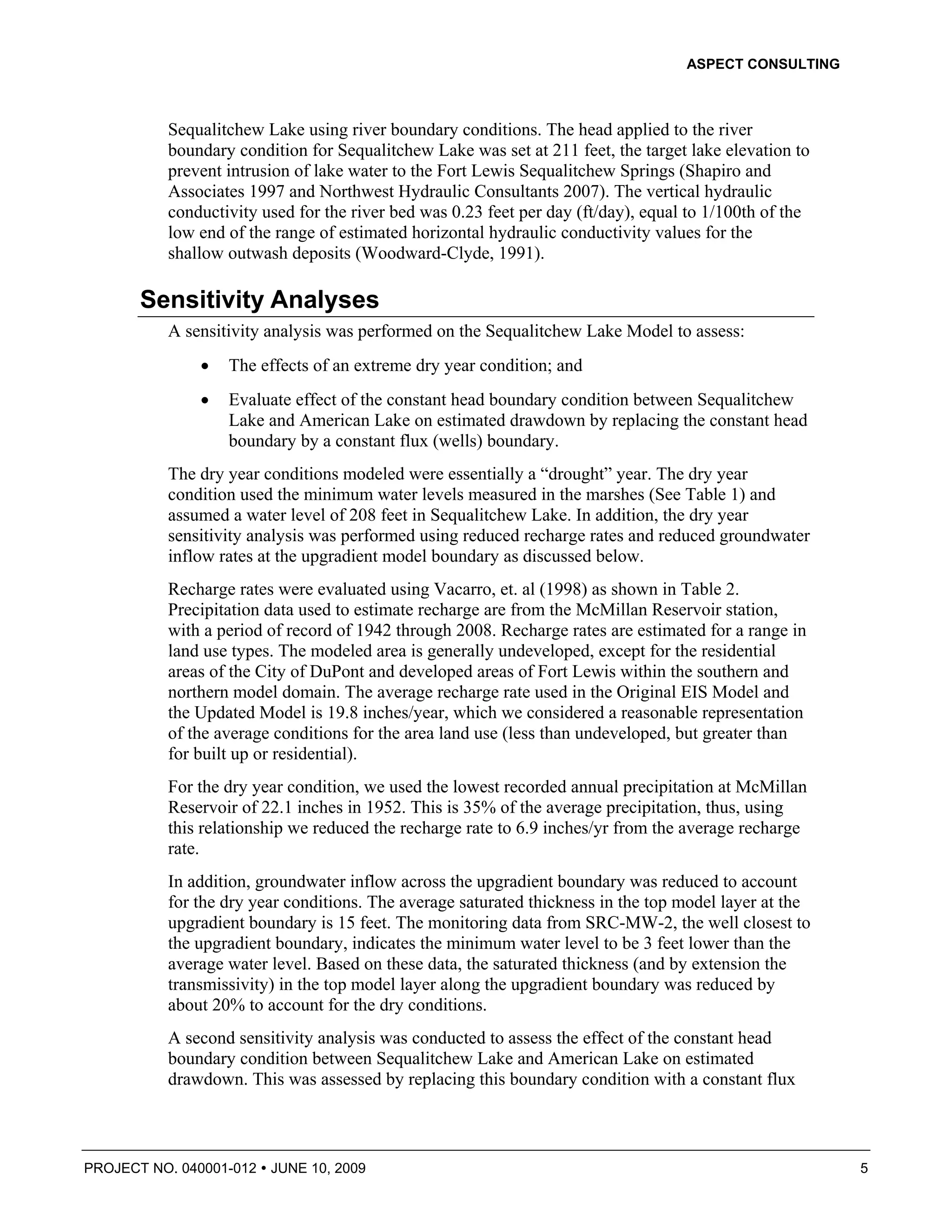 ASPECT CONSULTING



          Sequalitchew Lake using river boundary conditions. The head applied to the river
          boundary condition for Sequalitchew Lake was set at 211 feet, the target lake elevation to
          prevent intrusion of lake water to the Fort Lewis Sequalitchew Springs (Shapiro and
          Associates 1997 and Northwest Hydraulic Consultants 2007). The vertical hydraulic
          conductivity used for the river bed was 0.23 feet per day (ft/day), equal to 1/100th of the
          low end of the range of estimated horizontal hydraulic conductivity values for the
          shallow outwash deposits (Woodward-Clyde, 1991).

       Sensitivity Analyses
          A sensitivity analysis was performed on the Sequalitchew Lake Model to assess:
              •   The effects of an extreme dry year condition; and
              •   Evaluate effect of the constant head boundary condition between Sequalitchew
                  Lake and American Lake on estimated drawdown by replacing the constant head
                  boundary by a constant flux (wells) boundary.
          The dry year conditions modeled were essentially a “drought” year. The dry year
          condition used the minimum water levels measured in the marshes (See Table 1) and
          assumed a water level of 208 feet in Sequalitchew Lake. In addition, the dry year
          sensitivity analysis was performed using reduced recharge rates and reduced groundwater
          inflow rates at the upgradient model boundary as discussed below.
          Recharge rates were evaluated using Vacarro, et. al (1998) as shown in Table 2.
          Precipitation data used to estimate recharge are from the McMillan Reservoir station,
          with a period of record of 1942 through 2008. Recharge rates are estimated for a range in
          land use types. The modeled area is generally undeveloped, except for the residential
          areas of the City of DuPont and developed areas of Fort Lewis within the southern and
          northern model domain. The average recharge rate used in the Original EIS Model and
          the Updated Model is 19.8 inches/year, which we considered a reasonable representation
          of the average conditions for the area land use (less than undeveloped, but greater than
          for built up or residential).
          For the dry year condition, we used the lowest recorded annual precipitation at McMillan
          Reservoir of 22.1 inches in 1952. This is 35% of the average precipitation, thus, using
          this relationship we reduced the recharge rate to 6.9 inches/yr from the average recharge
          rate.
          In addition, groundwater inflow across the upgradient boundary was reduced to account
          for the dry year conditions. The average saturated thickness in the top model layer at the
          upgradient boundary is 15 feet. The monitoring data from SRC-MW-2, the well closest to
          the upgradient boundary, indicates the minimum water level to be 3 feet lower than the
          average water level. Based on these data, the saturated thickness (and by extension the
          transmissivity) in the top model layer along the upgradient boundary was reduced by
          about 20% to account for the dry conditions.
          A second sensitivity analysis was conducted to assess the effect of the constant head
          boundary condition between Sequalitchew Lake and American Lake on estimated
          drawdown. This was assessed by replacing this boundary condition with a constant flux



PROJECT NO. 040001-012   JUNE 10, 2009                                                                  5
 