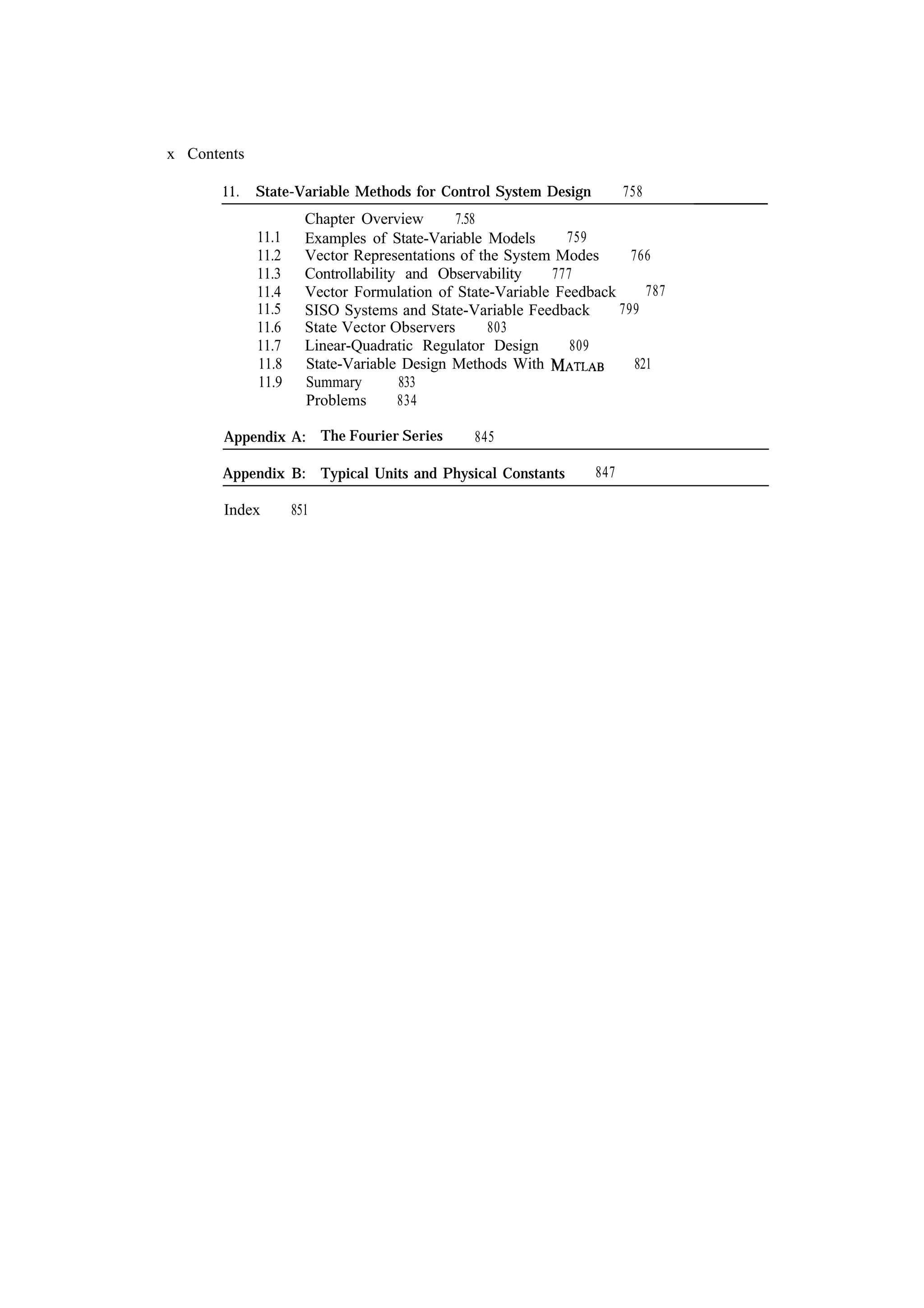 x Contents 11. 758 State-Variable Methods for Control System Design 11.1 11.2 11.3 11.4 11.5 11.6 11.7 11.8 11.9 Chapter Overview 7.58 759 Examples of State-Variable Models Vector Representations of the System Modes 766 Controllability and Observability 777 787 Vector Formulation of State-Variable Feedback 799 SISO Systems and State-Variable Feedback State Vector Observers 803 Linear-Quadratic Regulator Design 809 State-Variable Design Methods With 821 Summary 833 Problems 834 Appendix A: The Fourier Series 845 Appendix B: Typical Units and Physical Constants Index 851 847 
