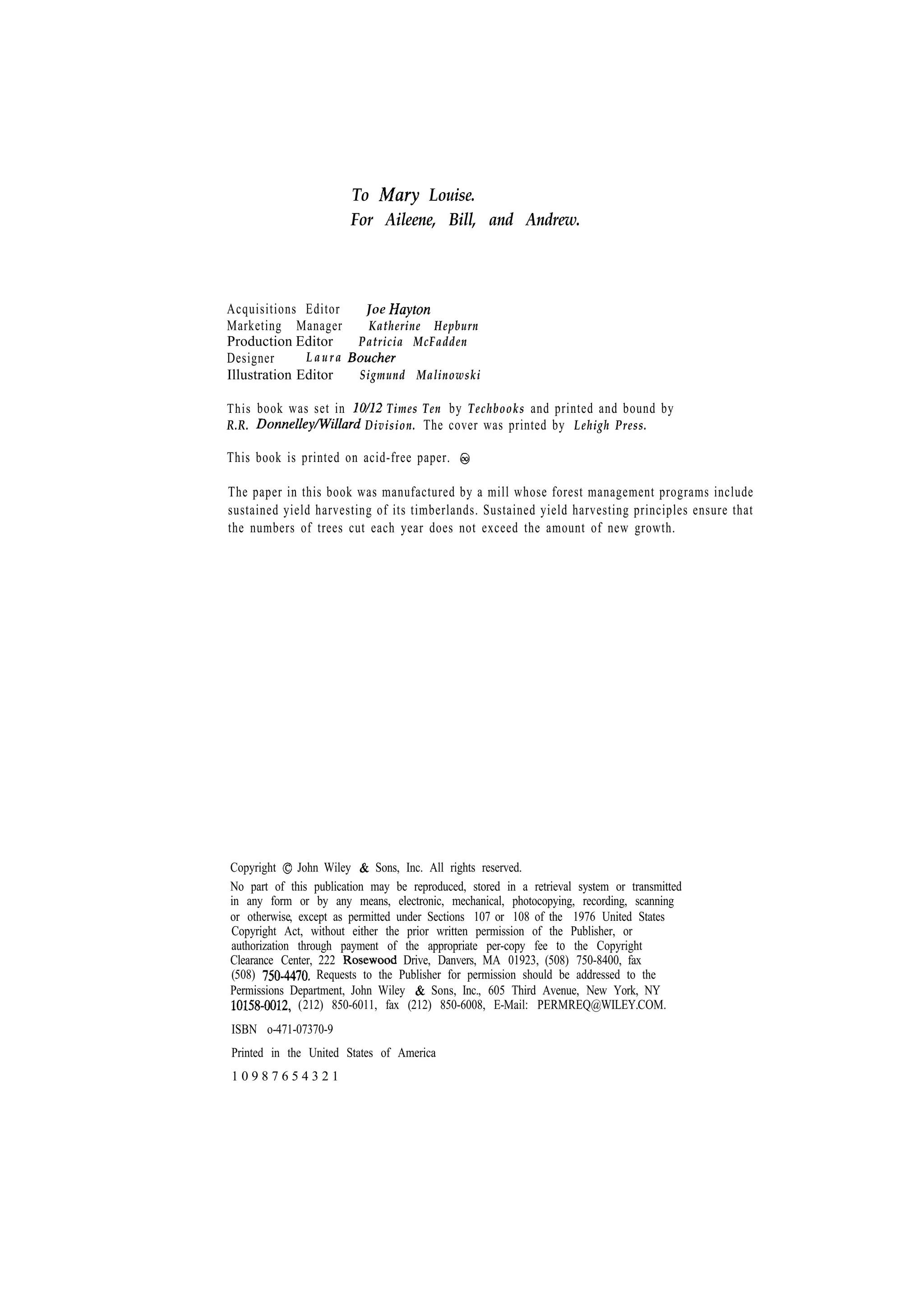 To Louise. For Aileene, Bill, and Andrew. Acquisitions Editor Marketing Manager Production Editor Laura Designer Illustration Editor This book was set in R.R. Joe Katherine Hepburn Patricia McFadden Sigmund Malinowski Times Ten by Techbooks and printed and bound by Division. The cover was printed by Lehigh Press. This book is printed on acid-free paper. The paper in this book was manufactured by a mill whose forest management programs include sustained yield harvesting of its timberlands. Sustained yield harvesting principles ensure that the numbers of trees cut each year does not exceed the amount of new growth. Copyright John Wiley Sons, Inc. All rights reserved. No part of this publication may be reproduced, stored in a retrieval system or transmitted in any form or by any means, electronic, mechanical, photocopying, recording, scanning or otherwise, except as permitted under Sections 107 or 108 of the 1976 United States Copyright Act, without either the prior written permission of the Publisher, or authorization through payment of the appropriate per-copy fee to the Copyright Clearance Center, 222 Drive, Danvers, MA 01923, (508) 750-8400, fax (508) Requests to the Publisher for permission should be addressed to the Sons, Inc., 605 Third Avenue, New York, NY Permissions Department, John Wiley (212) 850-6011, fax (212) 850-6008, E-Mail: PERMREQ@WILEY.COM. ISBN o-471-07370-9 Printed in the United States of America 10987654321 