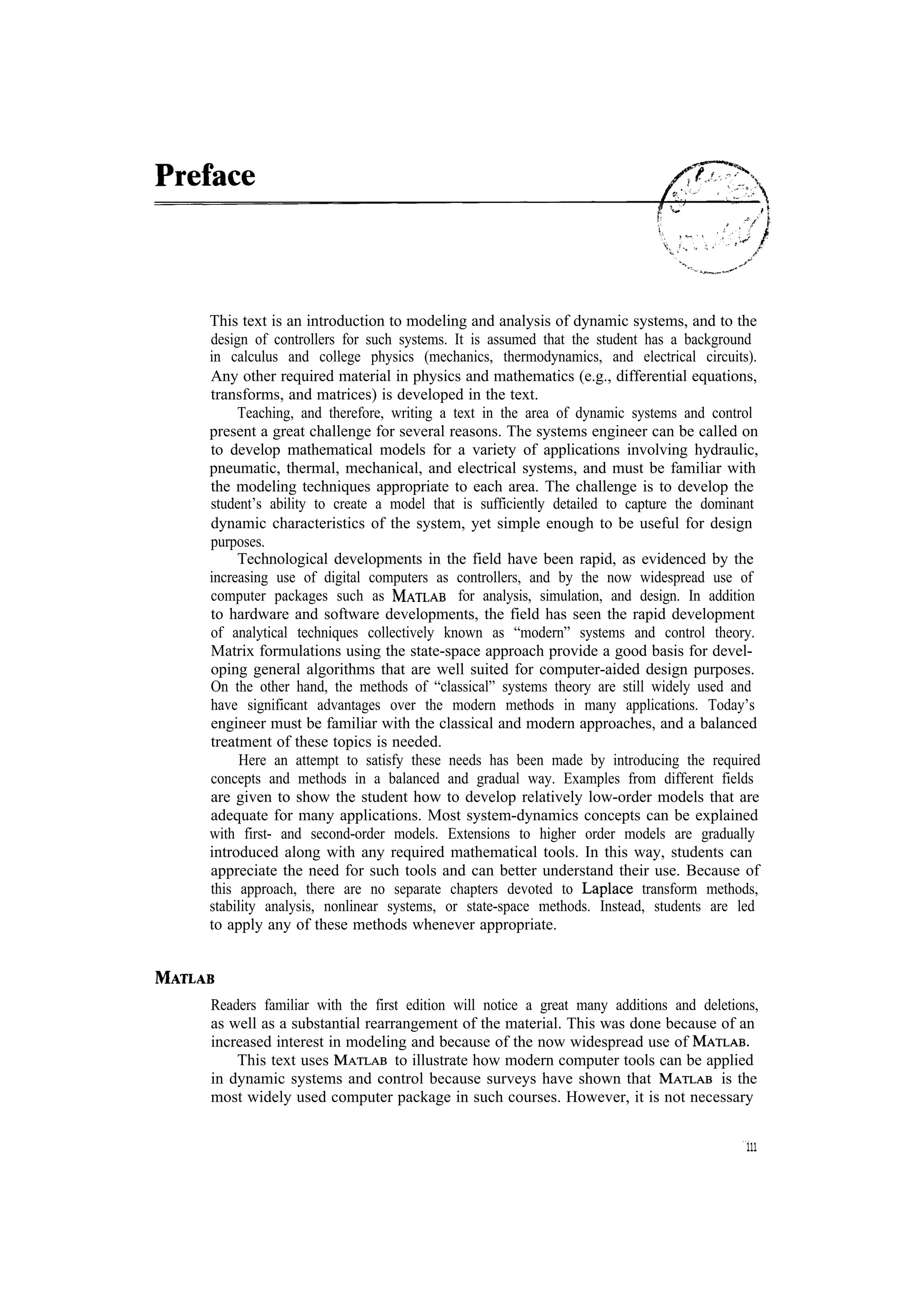 This text is an introduction to modeling and analysis of dynamic systems, and to the design of controllers for such systems. It is assumed that the student has a background in calculus and college physics (mechanics, thermodynamics, and electrical circuits). Any other required material in physics and mathematics (e.g., differential equations, transforms, and matrices) is developed in the text. Teaching, and therefore, writing a text in the area of dynamic systems and control present a great challenge for several reasons. The systems engineer can be called on to develop mathematical models for a variety of applications involving hydraulic, pneumatic, thermal, mechanical, and electrical systems, and must be familiar with the modeling techniques appropriate to each area. The challenge is to develop the student’s ability to create a model that is sufficiently detailed to capture the dominant dynamic characteristics of the system, yet simple enough to be useful for design purposes. Technological developments in the field have been rapid, as evidenced by the increasing use of digital computers as controllers, and by the now widespread use of for analysis, simulation, and design. In addition computer packages such as to hardware and software developments, the field has seen the rapid development of analytical techniques collectively known as “modern” systems and control theory. Matrix formulations using the state-space approach provide a good basis for developing general algorithms that are well suited for computer-aided design purposes. On the other hand, the methods of “classical” systems theory are still widely used and have significant advantages over the modern methods in many applications. Today’s engineer must be familiar with the classical and modern approaches, and a balanced treatment of these topics is needed. Here an attempt to satisfy these needs has been made by introducing the required concepts and methods in a balanced and gradual way. Examples from different fields are given to show the student how to develop relatively low-order models that are adequate for many applications. Most system-dynamics concepts can be explained with first- and second-order models. Extensions to higher order models are gradually introduced along with any required mathematical tools. In this way, students can appreciate the need for such tools and can better understand their use. Because of this approach, there are no separate chapters devoted to transform methods, stability analysis, nonlinear systems, or state-space methods. Instead, students are led to apply any of these methods whenever appropriate. Readers familiar with the first edition will notice a great many additions and deletions, as well as a substantial rearrangement of the material. This was done because of an increased interest in modeling and because of the now widespread use of This text uses to illustrate how modern computer tools can be applied is the in dynamic systems and control because surveys have shown that most widely used computer package in such courses. However, it is not necessary ... 111 