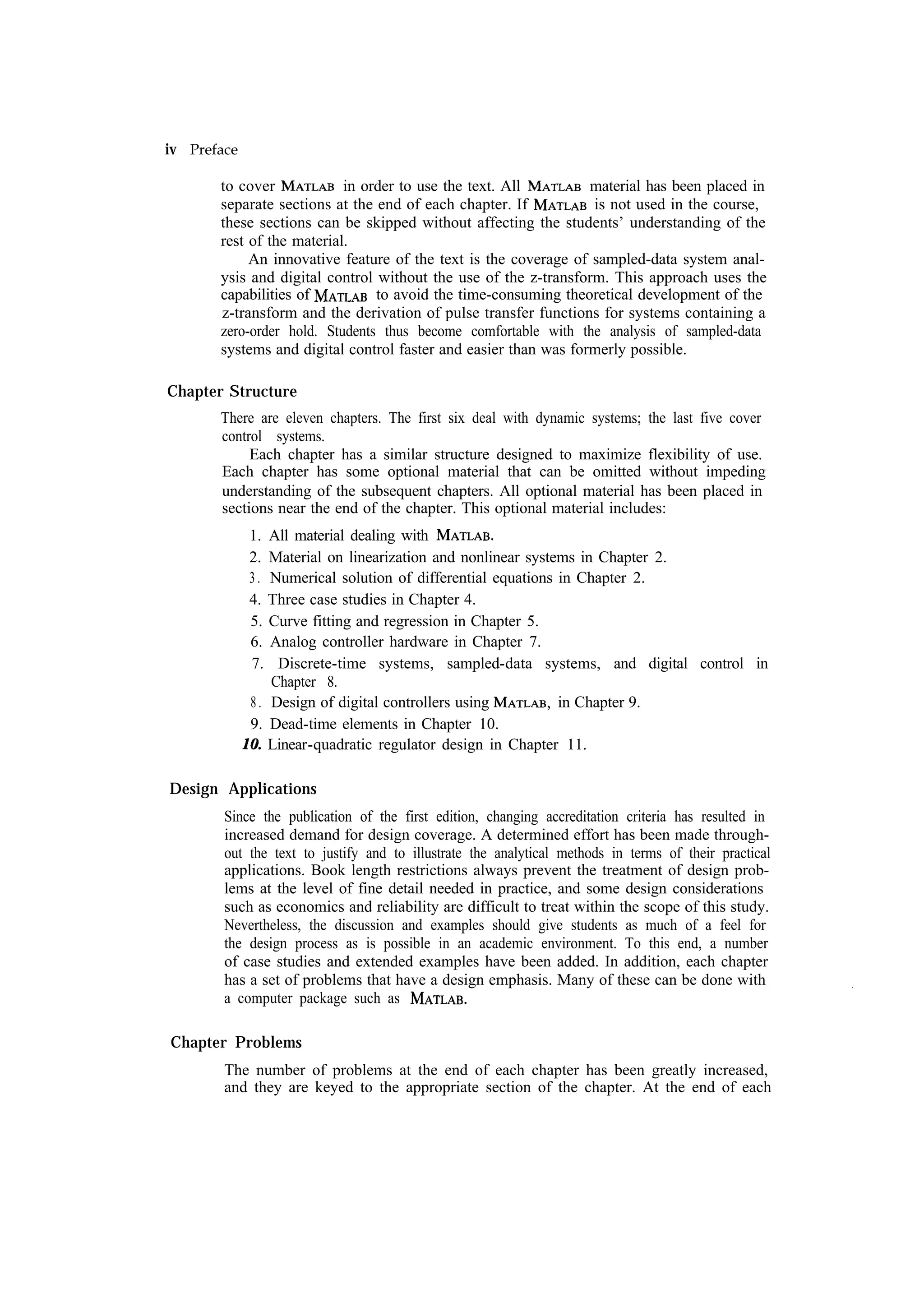 iv Preface to cover in order to use the text. All material has been placed in is not used in the course, separate sections at the end of each chapter. If these sections can be skipped without affecting the students’ understanding of the rest of the material. An innovative feature of the text is the coverage of sampled-data system analysis and digital control without the use of the z-transform. This approach uses the to avoid the time-consuming theoretical development of the capabilities of z-transform and the derivation of pulse transfer functions for systems containing a zero-order hold. Students thus become comfortable with the analysis of sampled-data systems and digital control faster and easier than was formerly possible. Chapter Structure There are eleven chapters. The first six deal with dynamic systems; the last five cover control systems. Each chapter has a similar structure designed to maximize flexibility of use. Each chapter has some optional material that can be omitted without impeding understanding of the subsequent chapters. All optional material has been placed in sections near the end of the chapter. This optional material includes: 1. All material dealing with 2. Material on linearization and nonlinear systems in Chapter 2. 3 . Numerical solution of differential equations in Chapter 2. 4. Three case studies in Chapter 4. 5. Curve fitting and regression in Chapter 5. 6. Analog controller hardware in Chapter 7. 7. Discrete-time systems, sampled-data systems, and digital control in Chapter 8. 8 . Design of digital controllers using in Chapter 9. 9. Dead-time elements in Chapter 10. Linear-quadratic regulator design in Chapter 11. Design Applications Since the publication of the first edition, changing accreditation criteria has resulted in increased demand for design coverage. A determined effort has been made throughout the text to justify and to illustrate the analytical methods in terms of their practical applications. Book length restrictions always prevent the treatment of design problems at the level of fine detail needed in practice, and some design considerations such as economics and reliability are difficult to treat within the scope of this study. Nevertheless, the discussion and examples should give students as much of a feel for the design process as is possible in an academic environment. To this end, a number of case studies and extended examples have been added. In addition, each chapter has a set of problems that have a design emphasis. Many of these can be done with a computer package such as Chapter Problems The number of problems at the end of each chapter has been greatly increased, and they are keyed to the appropriate section of the chapter. At the end of each 