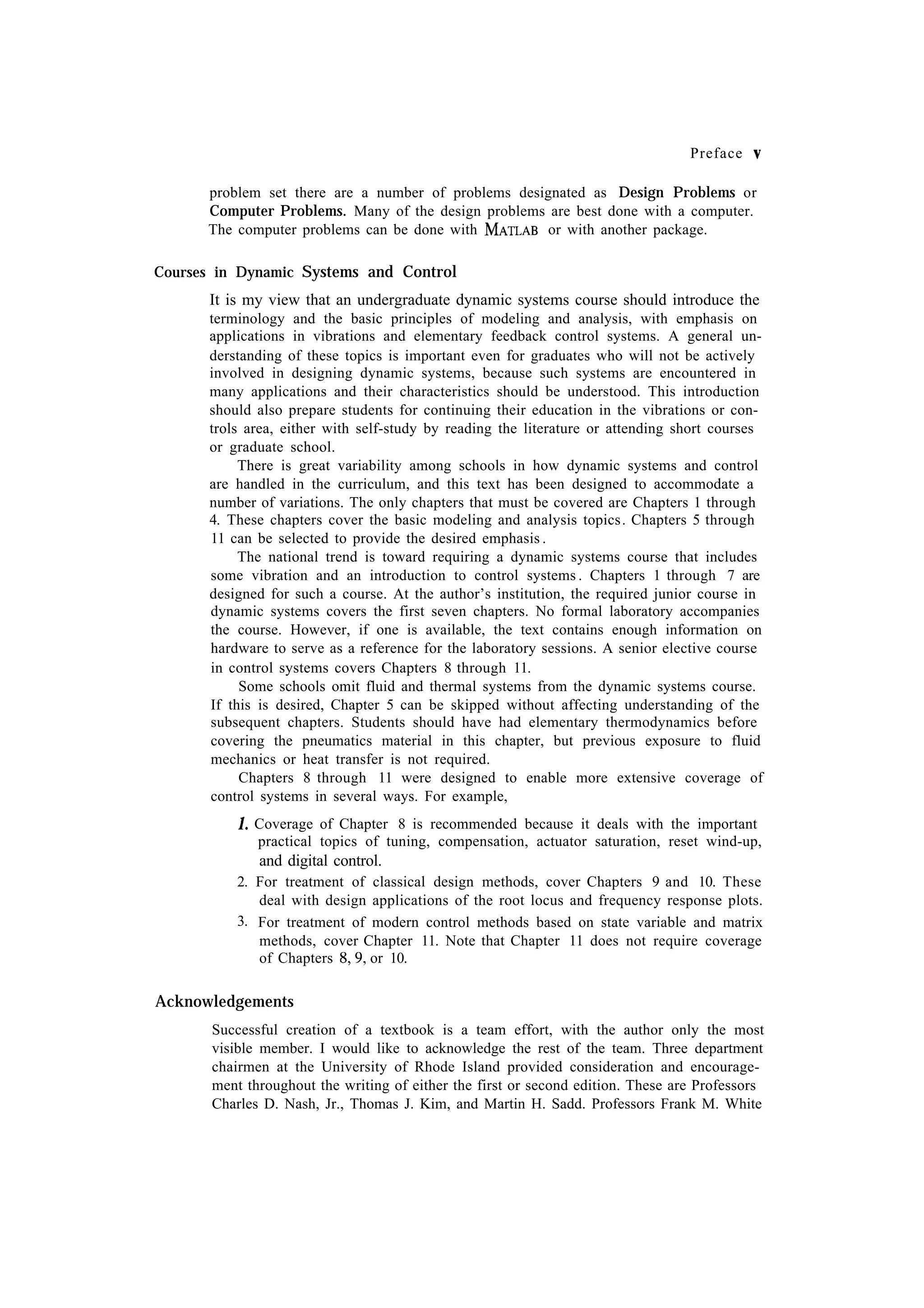 Preface problem set there are a number of problems designated as Design Problems or Computer Problems. Many of the design problems are best done with a computer. or with another package. The computer problems can be done with Courses in Dynamic Systems and Control It is my view that an undergraduate dynamic systems course should introduce the terminology and the basic principles of modeling and analysis, with emphasis on applications in vibrations and elementary feedback control systems. A general understanding of these topics is important even for graduates who will not be actively involved in designing dynamic systems, because such systems are encountered in many applications and their characteristics should be understood. This introduction should also prepare students for continuing their education in the vibrations or controls area, either with self-study by reading the literature or attending short courses or graduate school. There is great variability among schools in how dynamic systems and control are handled in the curriculum, and this text has been designed to accommodate a number of variations. The only chapters that must be covered are Chapters 1 through 4. These chapters cover the basic modeling and analysis topics. Chapters 5 through 11 can be selected to provide the desired emphasis . The national trend is toward requiring a dynamic systems course that includes some vibration and an introduction to control systems . Chapters 1 through 7 are designed for such a course. At the author’s institution, the required junior course in dynamic systems covers the first seven chapters. No formal laboratory accompanies the course. However, if one is available, the text contains enough information on hardware to serve as a reference for the laboratory sessions. A senior elective course in control systems covers Chapters 8 through 11. Some schools omit fluid and thermal systems from the dynamic systems course. If this is desired, Chapter 5 can be skipped without affecting understanding of the subsequent chapters. Students should have had elementary thermodynamics before covering the pneumatics material in this chapter, but previous exposure to fluid mechanics or heat transfer is not required. Chapters 8 through 11 were designed to enable more extensive coverage of control systems in several ways. For example, Coverage of Chapter 8 is recommended because it deals with the important practical topics of tuning, compensation, actuator saturation, reset wind-up, and digital control. 2. For treatment of classical design methods, cover Chapters 9 and 10. These deal with design applications of the root locus and frequency response plots. 3. For treatment of modern control methods based on state variable and matrix methods, cover Chapter 11. Note that Chapter 11 does not require coverage or 10. of Chapters Acknowledgements Successful creation of a textbook is a team effort, with the author only the most visible member. I would like to acknowledge the rest of the team. Three department chairmen at the University of Rhode Island provided consideration and encouragement throughout the writing of either the first or second edition. These are Professors Charles D. Nash, Jr., Thomas J. Kim, and Martin H. Sadd. Professors Frank M. White 