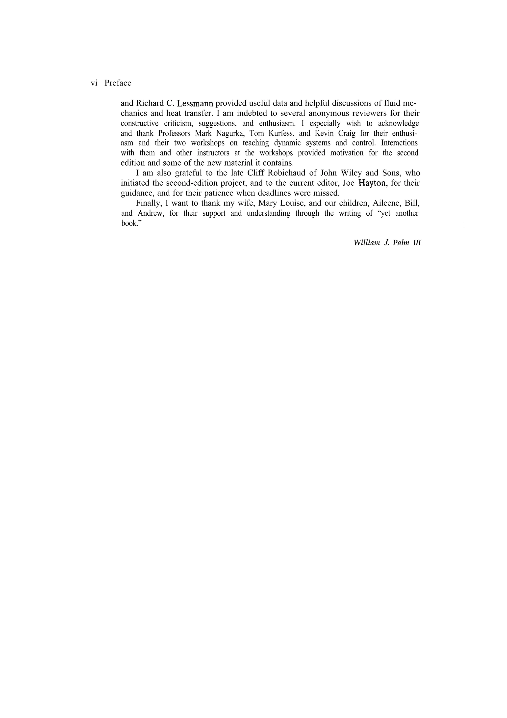 vi Preface and Richard C. provided useful data and helpful discussions of fluid mechanics and heat transfer. I am indebted to several anonymous reviewers for their constructive criticism, suggestions, and enthusiasm. I especially wish to acknowledge and thank Professors Mark Nagurka, Tom Kurfess, and Kevin Craig for their enthusiasm and their two workshops on teaching dynamic systems and control. Interactions with them and other instructors at the workshops provided motivation for the second edition and some of the new material it contains. I am also grateful to the late Cliff Robichaud of John Wiley and Sons, who for their initiated the second-edition project, and to the current editor, Joe guidance, and for their patience when deadlines were missed. Finally, I want to thank my wife, Mary Louise, and our children, Aileene, Bill, and Andrew, for their support and understanding through the writing of “yet another book.” William Palm III 