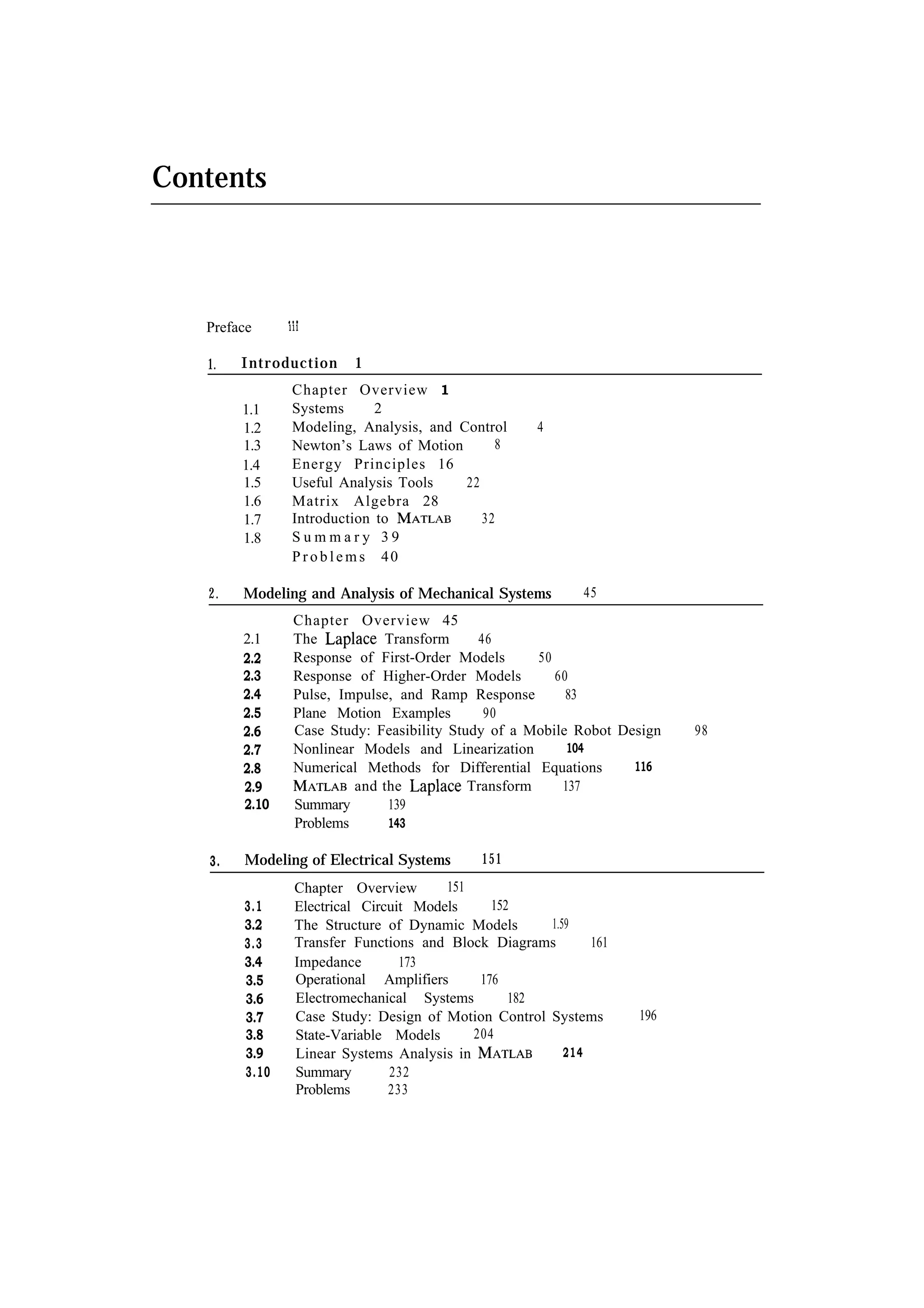 Contents Preface 1. Introduction 1.1 1.2 1.3 1.4 1.5 1.6 1.7 1.8 2. 1 Chapter Overview 1 Systems 2 Modeling, Analysis, and Control 8 Newton’s Laws of Motion Energy Principles 16 22 Useful Analysis Tools Matrix Algebra 28 32 Introduction to Summary 39 P r o b l e m s 40 4 Modeling and Analysis of Mechanical Systems 2.1 2.2 2.3 2.4 2.5 2.6 2.7 2.8 2.9 2.10 3. 111 Chapter Overview 45 Transform 46 The Response of First-Order Models 50 Response of Higher-Order Models 60 Pulse, Impulse, and Ramp Response 83 Plane Motion Examples 90 Case Study: Feasibility Study of a Mobile Robot Design 104 Nonlinear Models and Linearization 116 Numerical Methods for Differential Equations and the Transform 137 Summary 139 Problems 143 Modeling of Electrical Systems 3.1 3.2 3.3 3.4 3.5 3.6 3.7 3.8 3.9 3.10 45 151 151 Chapter Overview 152 Electrical Circuit Models 1.59 The Structure of Dynamic Models Transfer Functions and Block Diagrams 161 Impedance 173 Operational Amplifiers 176 Electromechanical Systems 182 Case Study: Design of Motion Control Systems 204 State-Variable Models 214 Linear Systems Analysis in Summary 232 Problems 233 196 98 