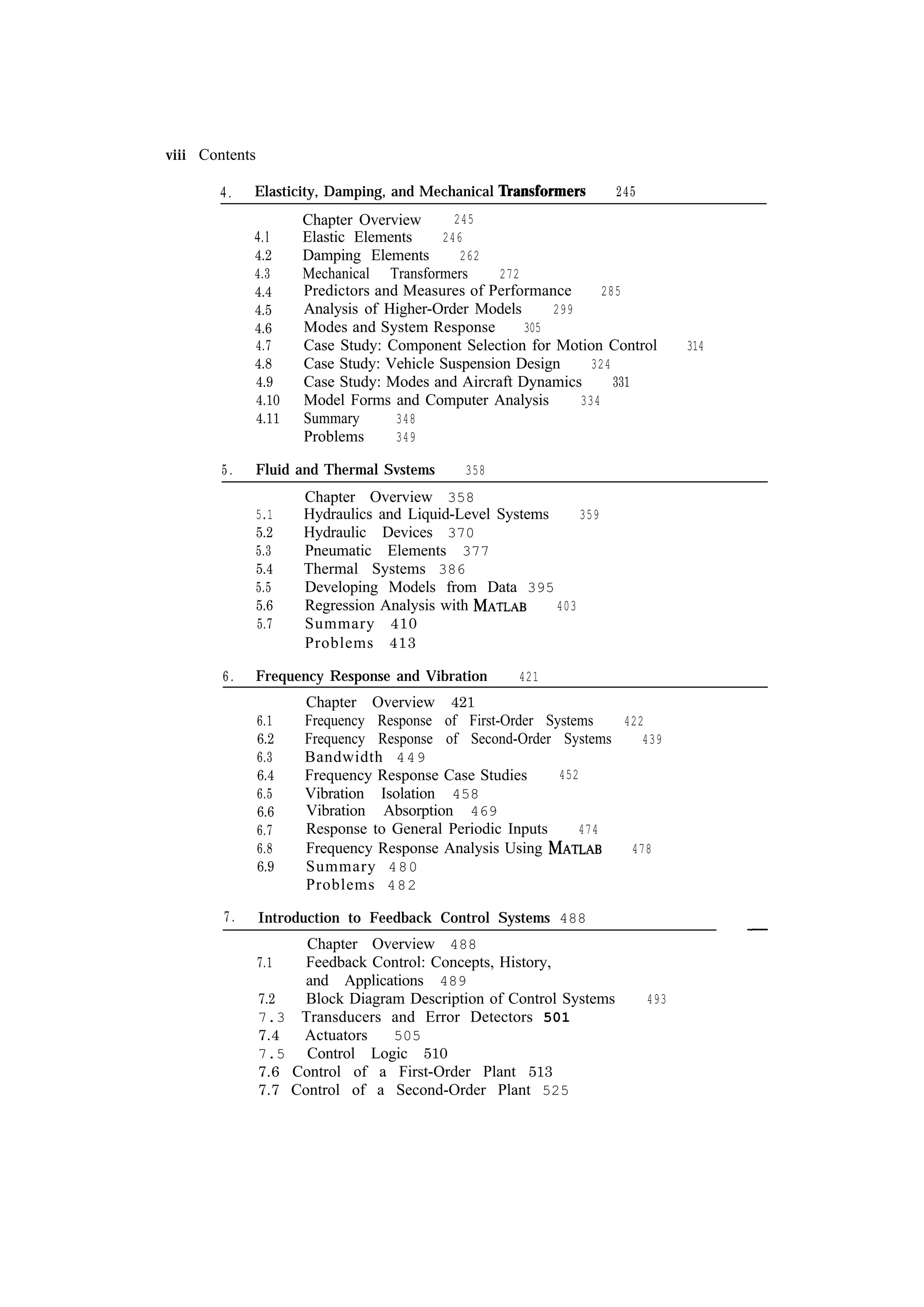 viii Contents 4. 4.1 4.2 4.3 4.4 4.5 4.6 4.7 4.8 4.9 4.10 4.11 5. 358 Chapter Overview 358 Hydraulics and Liquid-Level Systems 359 Hydraulic Devices 370 Pneumatic Elements 377 Thermal Systems 386 Developing Models from Data 395 Regression Analysis with 403 Summary 410 Problems 413 Frequency Response and Vibration 6.1 6.2 6.3 6.4 6.5 6.6 6.7 6.8 6.9 7. 245 Chapter Overview Elastic Elements 246 Damping Elements 262 Mechanical Transformers 272 Predictors and Measures of Performance 285 Analysis of Higher-Order Models 299 Modes and System Response 305 Case Study: Component Selection for Motion Control 324 Case Study: Vehicle Suspension Design Case Study: Modes and Aircraft Dynamics 331 Model Forms and Computer Analysis 334 Summary 348 Problems 349 Fluid and Thermal Svstems 5.1 5.2 5.3 5.4 5.5 5.6 5.7 6. 245 Elasticity, Damping, and Mechanical 421 Chapter Overview 421 Frequency Response of First-Order Systems 422 Frequency Response of Second-Order Systems 439 Bandwidth 449 452 Frequency Response Case Studies Vibration Isolation 458 Vibration Absorption 469 Response to General Periodic Inputs 474 Frequency Response Analysis Using 478 Summary 480 Problems 482 Introduction to Feedback Control Systems 488 7.1 7.2 7.3 7.4 7.5 7.6 7.7 Chapter Overview 488 Feedback Control: Concepts, History, and Applications 489 Block Diagram Description of Control Systems Transducers and Error Detectors 501 Actuators 505 Control Logic 510 Control of a First-Order Plant 513 Control of a Second-Order Plant 525 493 314 