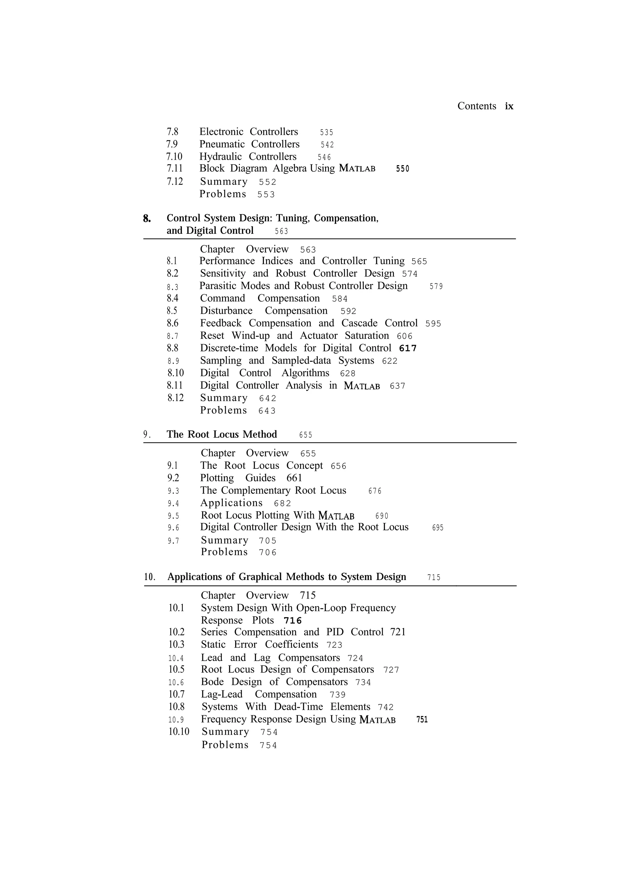Contents ix 7.8 7.9 7.10 7.11 7.12 Electronic Controllers 535 Pneumatic Controllers 542 Hydraulic Controllers 546 Block Diagram Algebra Using Summary 552 Problems 553 550 Control System Design: Tuning, Compensation, 563 and Digital Control 8.1 8.2 8.3 8.4 8.5 8.6 8.7 8.8 8.9 8.10 8.11 8.12 9. The Root Locus Method 9.1 9.2 9.3 9.4 9.5 9.6 9.7 10. Chapter Overview 563 Performance Indices and Controller Tuning 565 Sensitivity and Robust Controller Design 574 Parasitic Modes and Robust Controller Design 579 Command Compensation 584 Disturbance Compensation 592 Feedback Compensation and Cascade Control 595 Reset Wind-up and Actuator Saturation 606 Discrete-time Models for Digital Control 617 Sampling and Sampled-data Systems 622 Digital Control Algorithms 628 Digital Controller Analysis in 637 Summary 642 Problems 643 655 Chapter Overview 655 The Root Locus Concept 656 Plotting Guides 661 The Complementary Root Locus 676 Applications 682 Root Locus Plotting With 690 Digital Controller Design With the Root Locus Summary 705 Problems 706 Applications of Graphical Methods to System Design 10.1 10.2 10.3 10.4 10.5 10.6 10.7 10.8 10.9 10.10 695 715 Chapter Overview 715 System Design With Open-Loop Frequency Response Plots 716 Series Compensation and PID Control 721 Static Error Coefficients 723 Lead and Lag Compensators 724 Root Locus Design of Compensators 727 Bode Design of Compensators 734 Lag-Lead Compensation 739 Systems With Dead-Time Elements 742 Frequency Response Design Using 751 Summary 754 Problems 754 