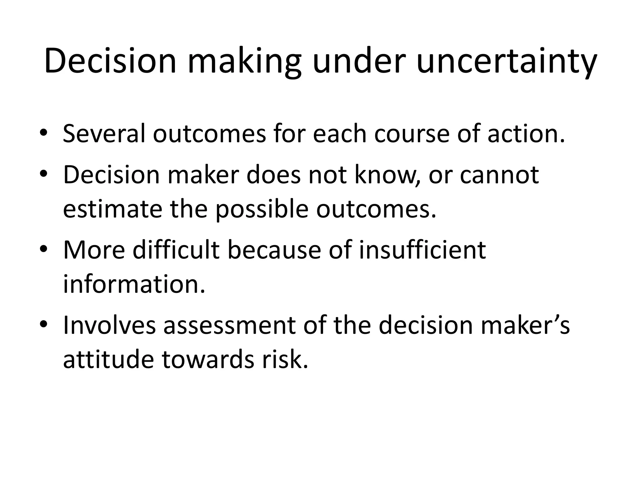 Decision making under uncertainty 
• Several outcomes for each course of action. 
• Decision maker does not know, or cannot 
estimate the possible outcomes. 
• More difficult because of insufficient 
information. 
• Involves assessment of the decision maker’s 
attitude towards risk. 
 