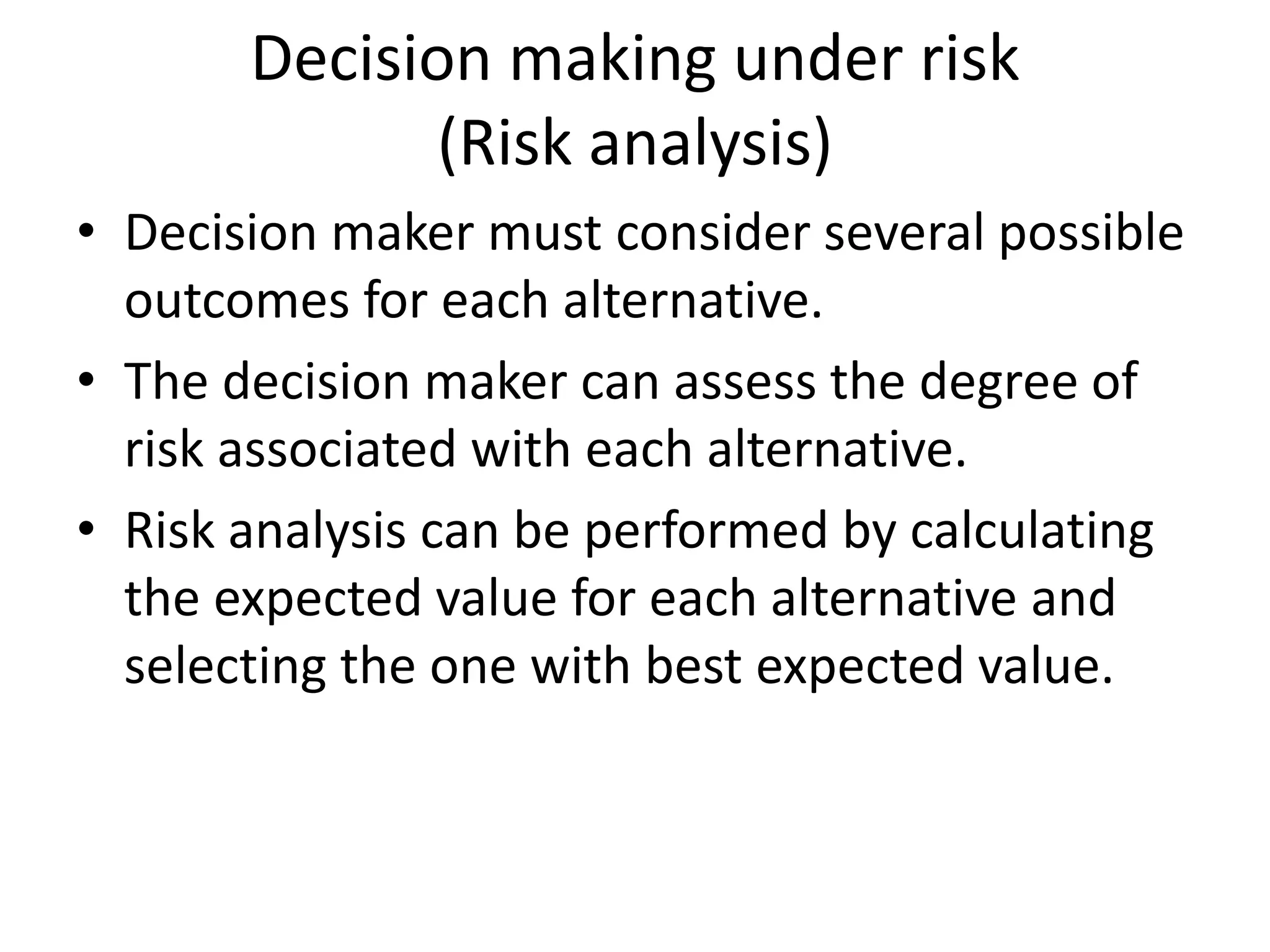 Decision making under risk 
(Risk analysis) 
• Decision maker must consider several possible 
outcomes for each alternative. 
• The decision maker can assess the degree of 
risk associated with each alternative. 
• Risk analysis can be performed by calculating 
the expected value for each alternative and 
selecting the one with best expected value. 
 