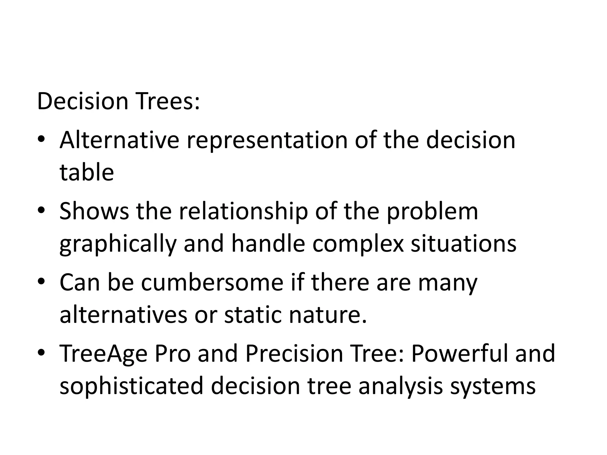 Decision Trees: 
• Alternative representation of the decision 
table 
• Shows the relationship of the problem 
graphically and handle complex situations 
• Can be cumbersome if there are many 
alternatives or static nature. 
• TreeAge Pro and Precision Tree: Powerful and 
sophisticated decision tree analysis systems 
 