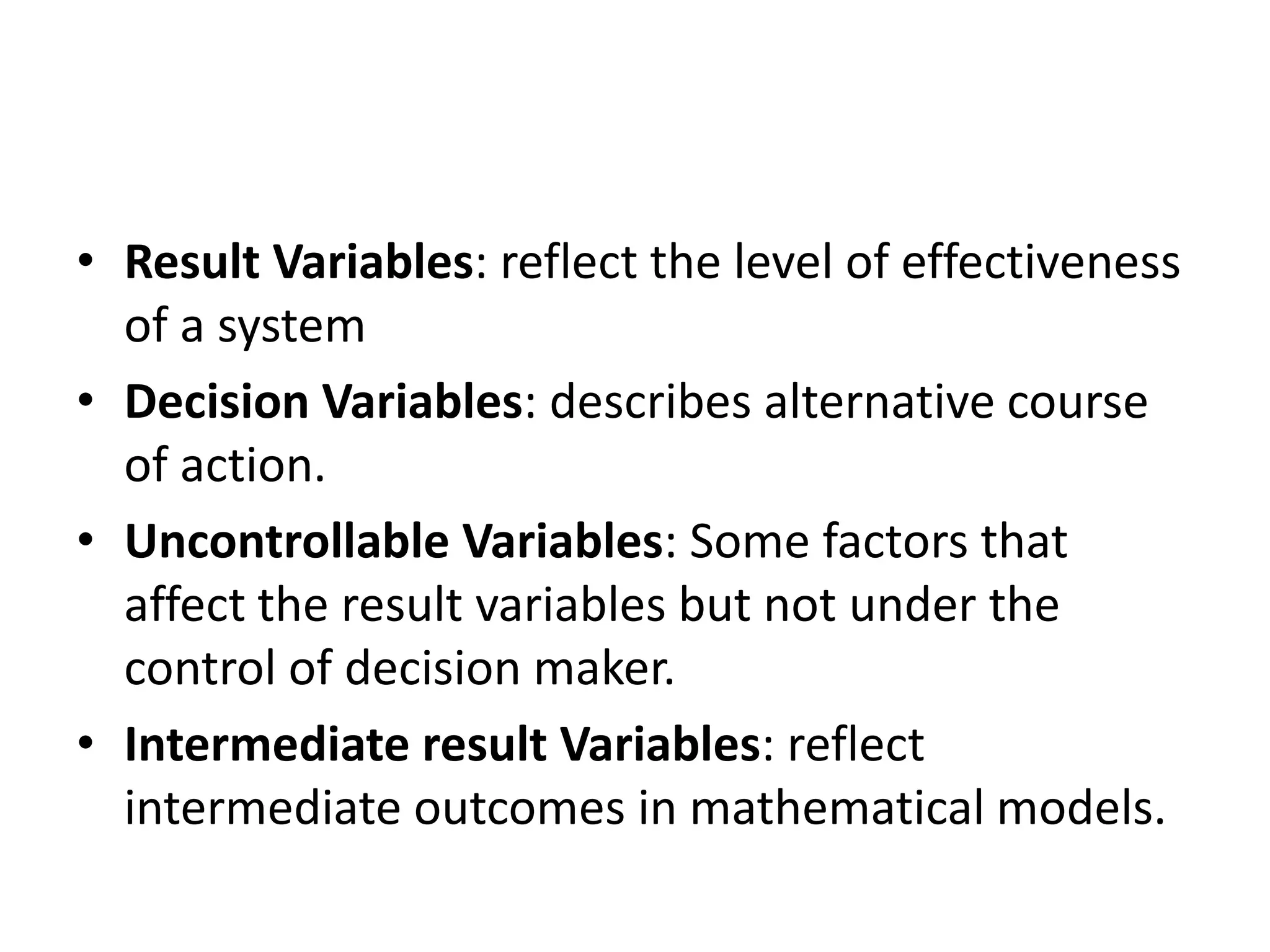 • Result Variables: reflect the level of effectiveness 
of a system 
• Decision Variables: describes alternative course 
of action. 
• Uncontrollable Variables: Some factors that 
affect the result variables but not under the 
control of decision maker. 
• Intermediate result Variables: reflect 
intermediate outcomes in mathematical models. 
 