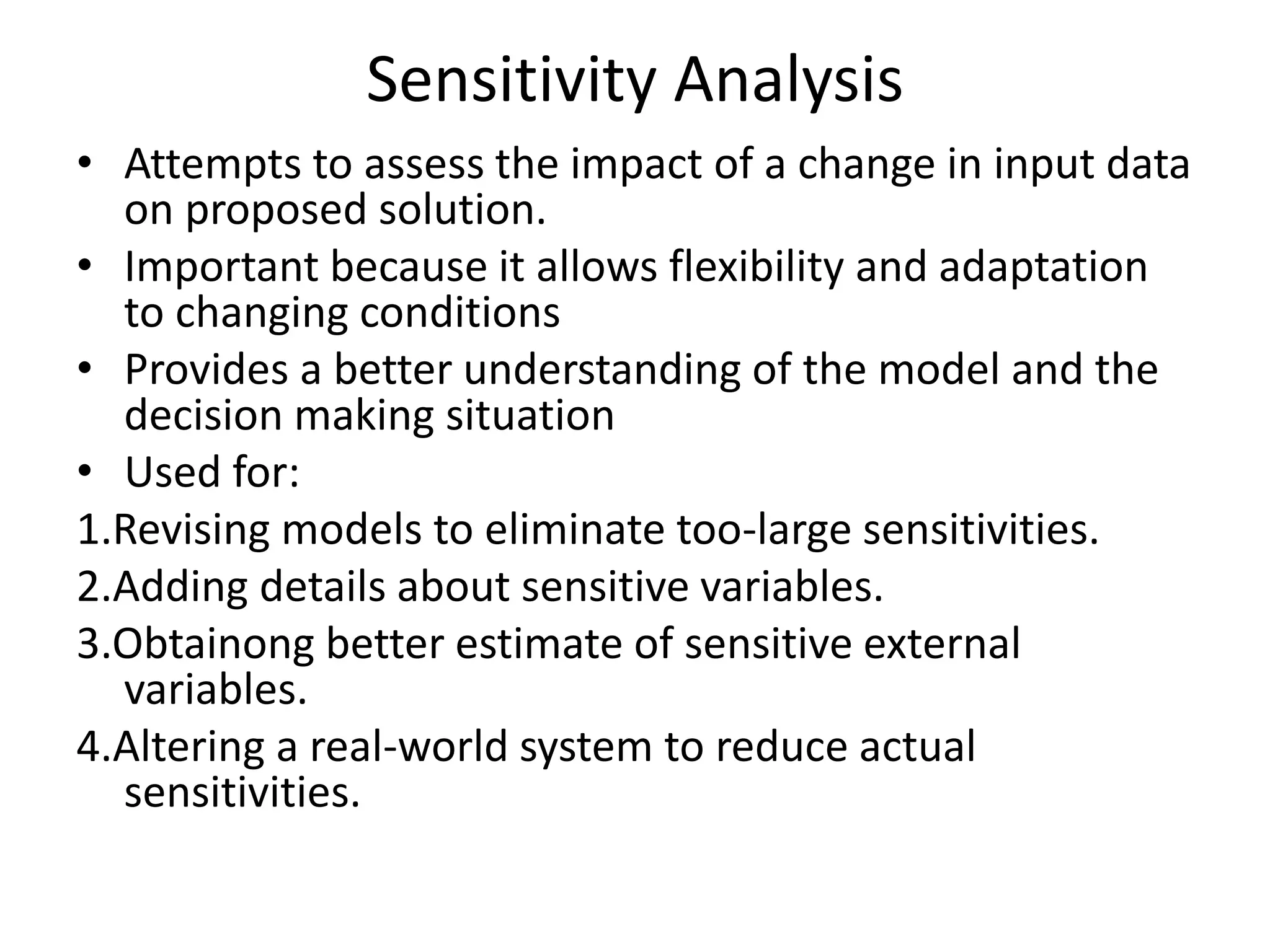 Sensitivity Analysis 
• Attempts to assess the impact of a change in input data 
on proposed solution. 
• Important because it allows flexibility and adaptation 
to changing conditions 
• Provides a better understanding of the model and the 
decision making situation 
• Used for: 
1.Revising models to eliminate too-large sensitivities. 
2.Adding details about sensitive variables. 
3.Obtainong better estimate of sensitive external 
variables. 
4.Altering a real-world system to reduce actual 
sensitivities. 
 