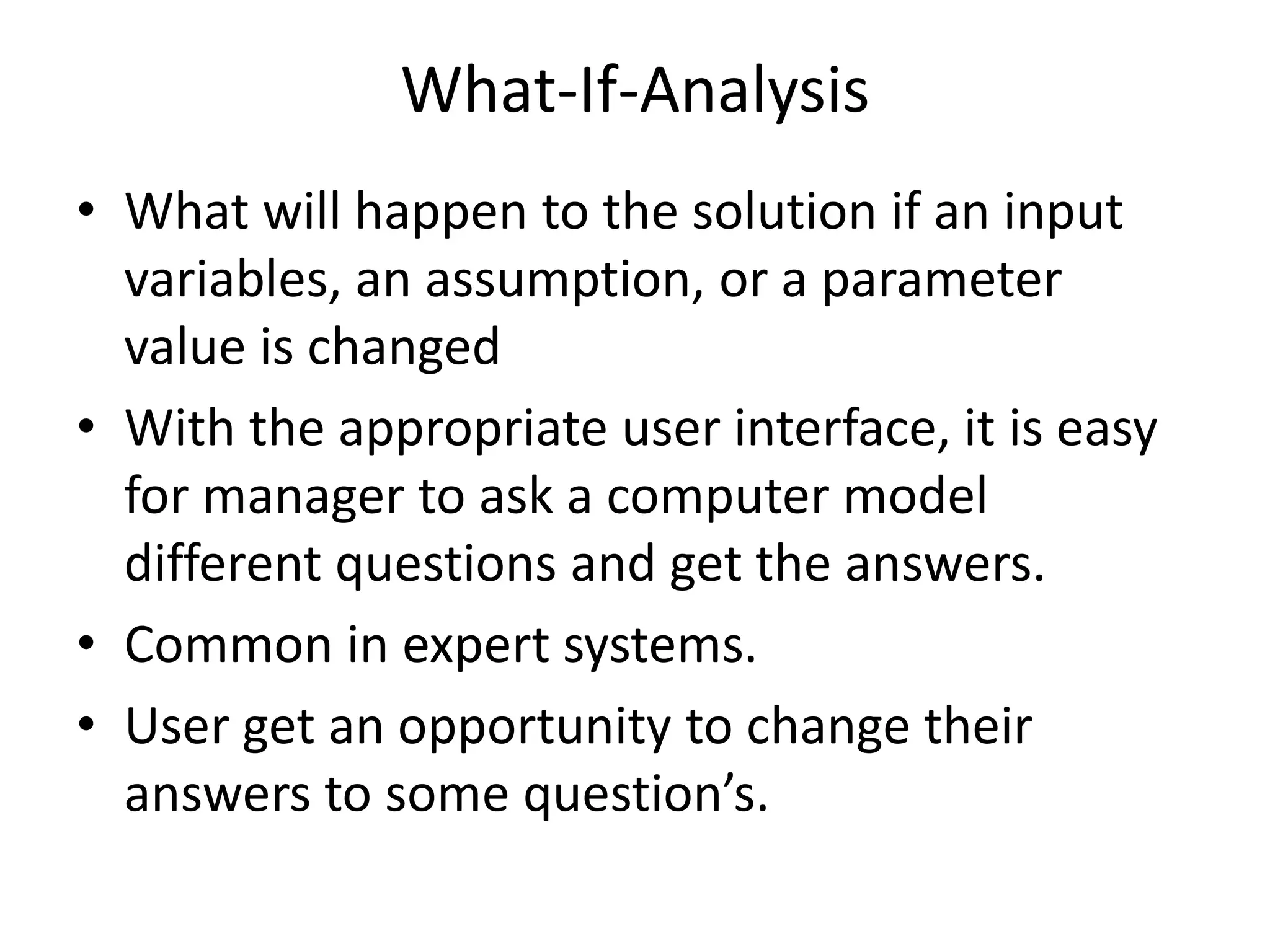 What-If-Analysis 
• What will happen to the solution if an input 
variables, an assumption, or a parameter 
value is changed 
• With the appropriate user interface, it is easy 
for manager to ask a computer model 
different questions and get the answers. 
• Common in expert systems. 
• User get an opportunity to change their 
answers to some question’s. 
 