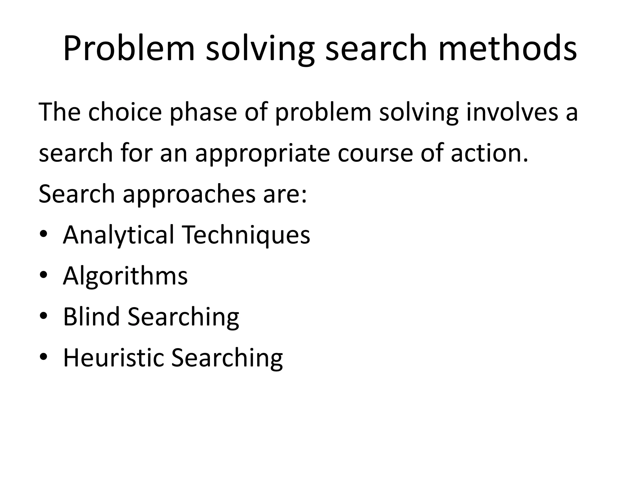 Problem solving search methods 
The choice phase of problem solving involves a 
search for an appropriate course of action. 
Search approaches are: 
• Analytical Techniques 
• Algorithms 
• Blind Searching 
• Heuristic Searching 
 