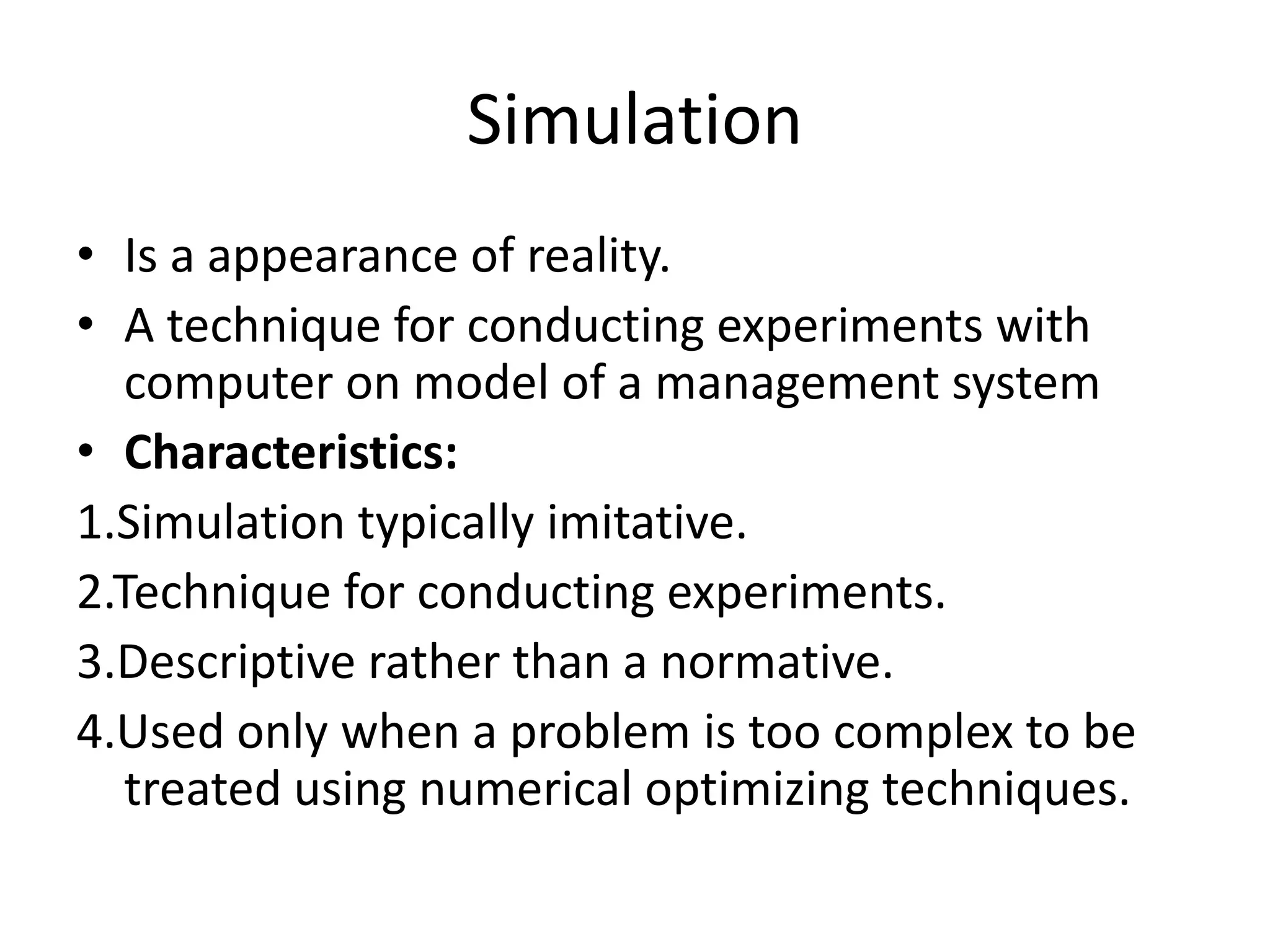 Simulation 
• Is a appearance of reality. 
• A technique for conducting experiments with 
computer on model of a management system 
• Characteristics: 
1.Simulation typically imitative. 
2.Technique for conducting experiments. 
3.Descriptive rather than a normative. 
4.Used only when a problem is too complex to be 
treated using numerical optimizing techniques. 
 