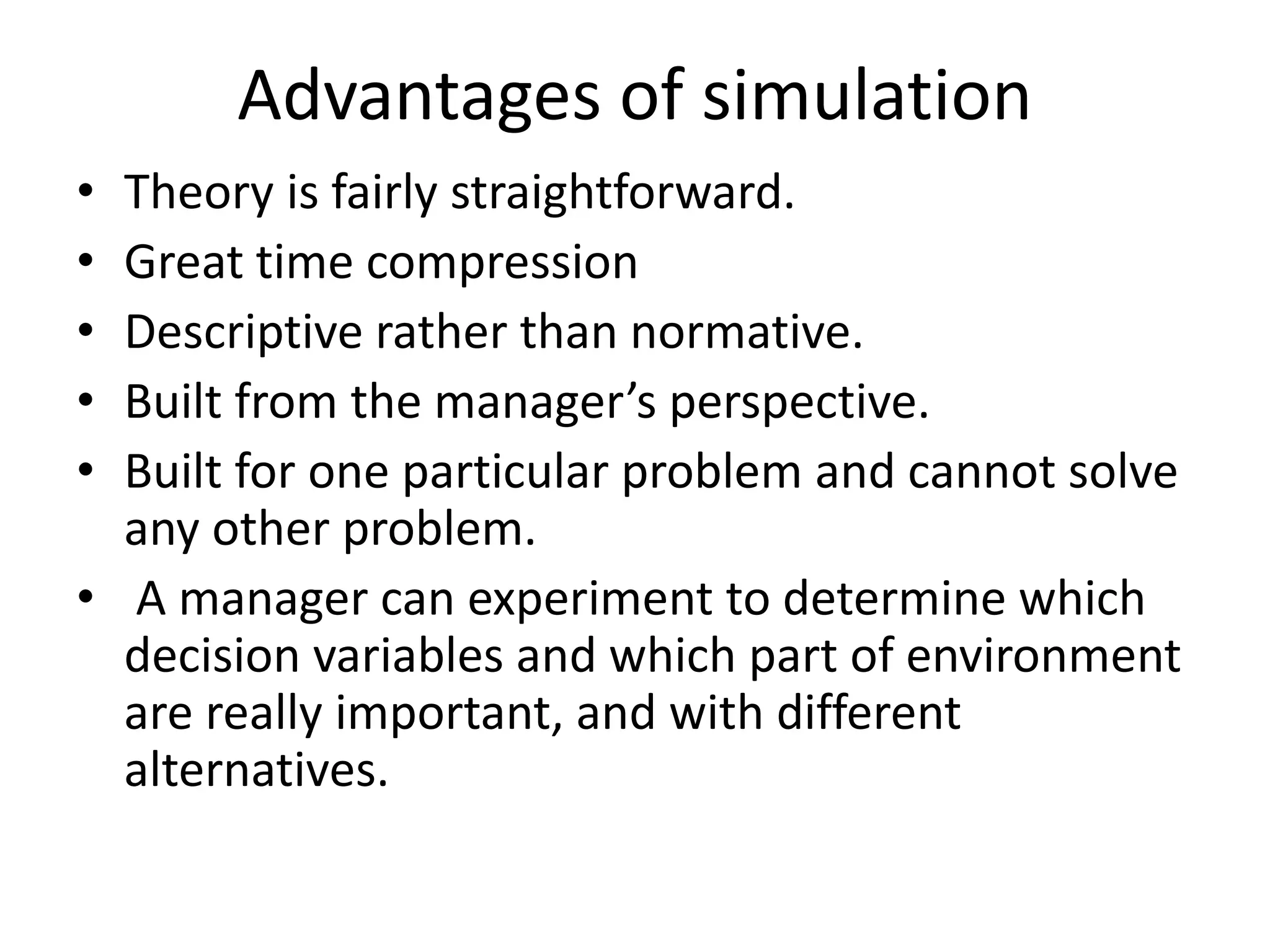 Advantages of simulation 
• Theory is fairly straightforward. 
• Great time compression 
• Descriptive rather than normative. 
• Built from the manager’s perspective. 
• Built for one particular problem and cannot solve 
any other problem. 
• A manager can experiment to determine which 
decision variables and which part of environment 
are really important, and with different 
alternatives. 
 