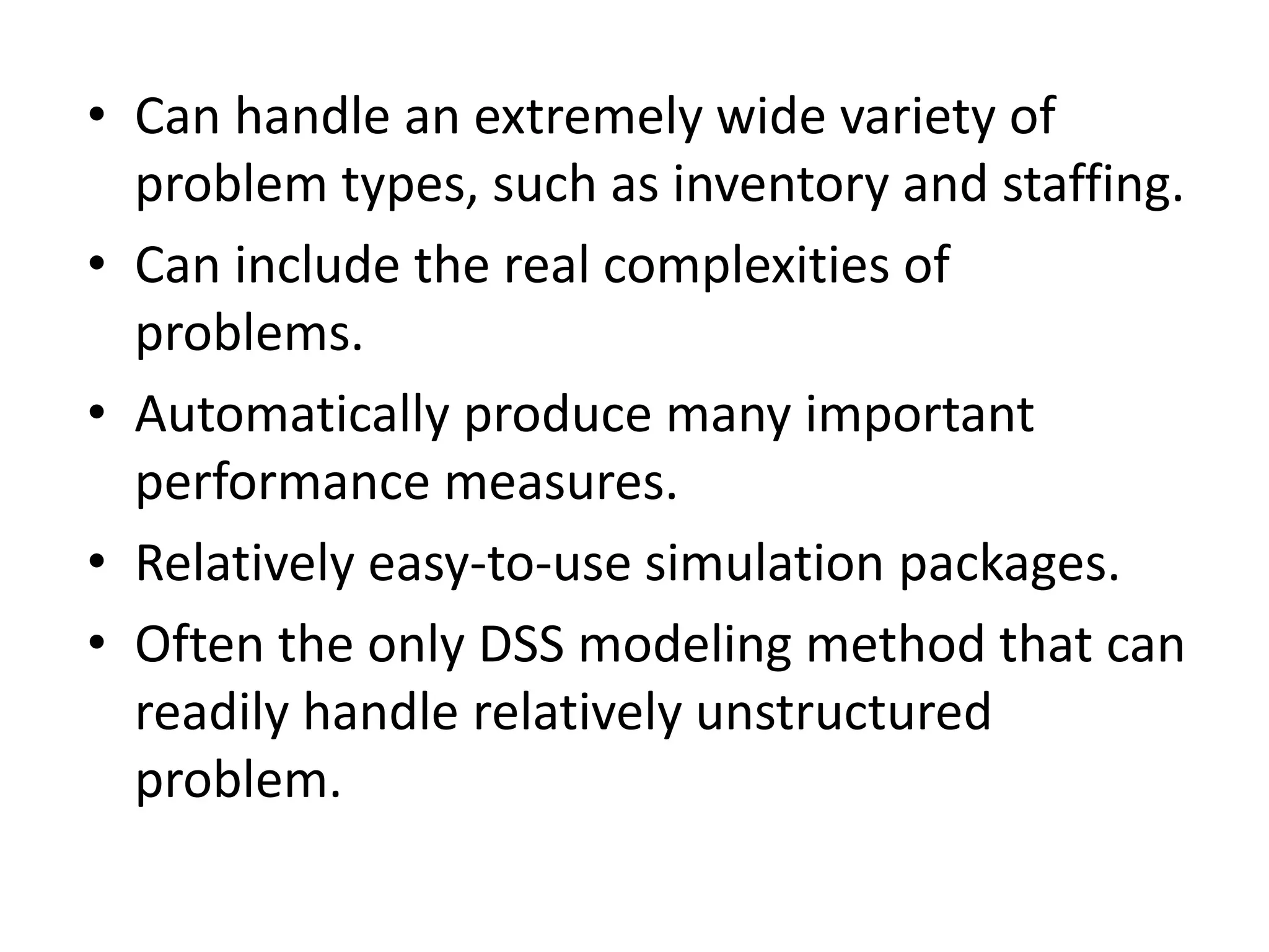 • Can handle an extremely wide variety of 
problem types, such as inventory and staffing. 
• Can include the real complexities of 
problems. 
• Automatically produce many important 
performance measures. 
• Relatively easy-to-use simulation packages. 
• Often the only DSS modeling method that can 
readily handle relatively unstructured 
problem. 
 