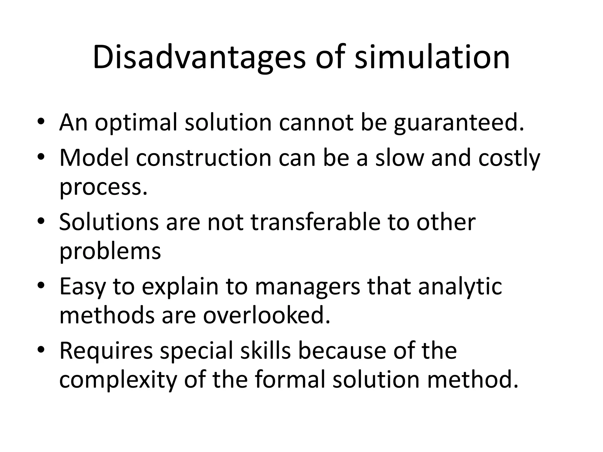 Disadvantages of simulation 
• An optimal solution cannot be guaranteed. 
• Model construction can be a slow and costly 
process. 
• Solutions are not transferable to other 
problems 
• Easy to explain to managers that analytic 
methods are overlooked. 
• Requires special skills because of the 
complexity of the formal solution method. 
 
