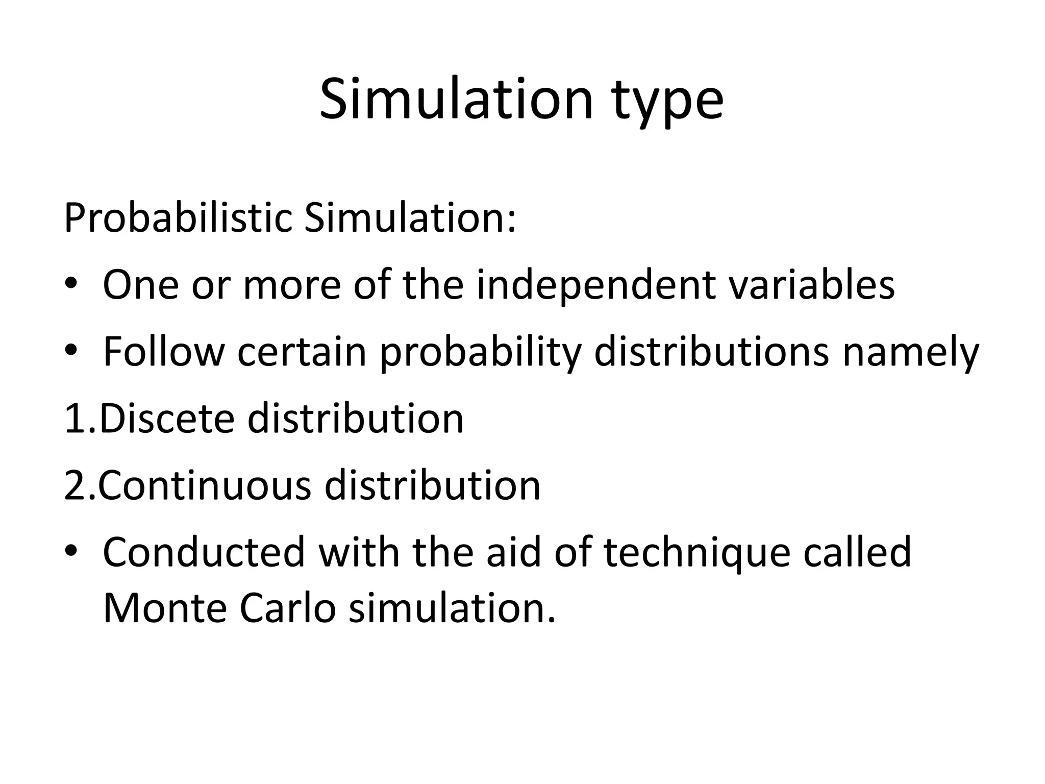 Simulation type 
Probabilistic Simulation: 
• One or more of the independent variables 
• Follow certain probability distributions namely 
1.Discete distribution 
2.Continuous distribution 
• Conducted with the aid of technique called 
Monte Carlo simulation. 
 