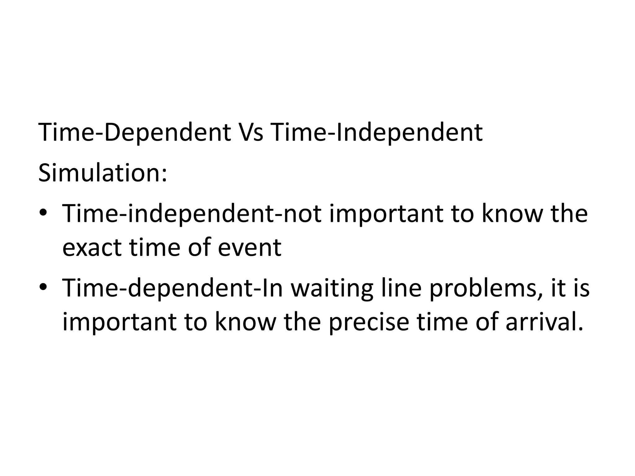 Time-Dependent Vs Time-Independent 
Simulation: 
• Time-independent-not important to know the 
exact time of event 
• Time-dependent-In waiting line problems, it is 
important to know the precise time of arrival. 
 