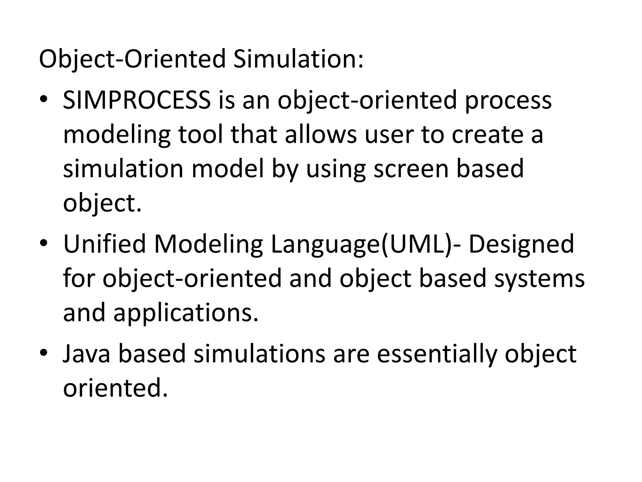 Object-Oriented Simulation: 
• SIMPROCESS is an object-oriented process 
modeling tool that allows user to create a 
simulation model by using screen based 
object. 
• Unified Modeling Language(UML)- Designed 
for object-oriented and object based systems 
and applications. 
• Java based simulations are essentially object 
oriented. 
 