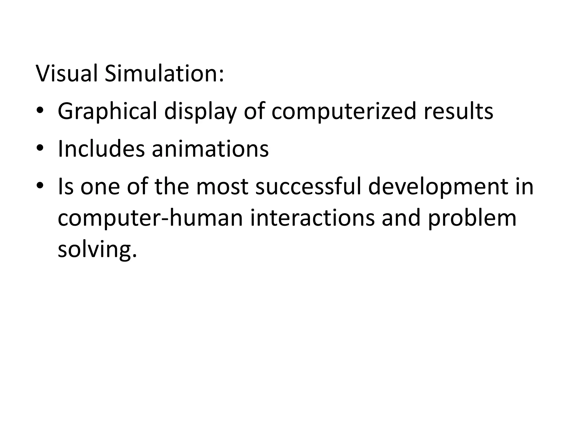 Visual Simulation: 
• Graphical display of computerized results 
• Includes animations 
• Is one of the most successful development in 
computer-human interactions and problem 
solving. 
 