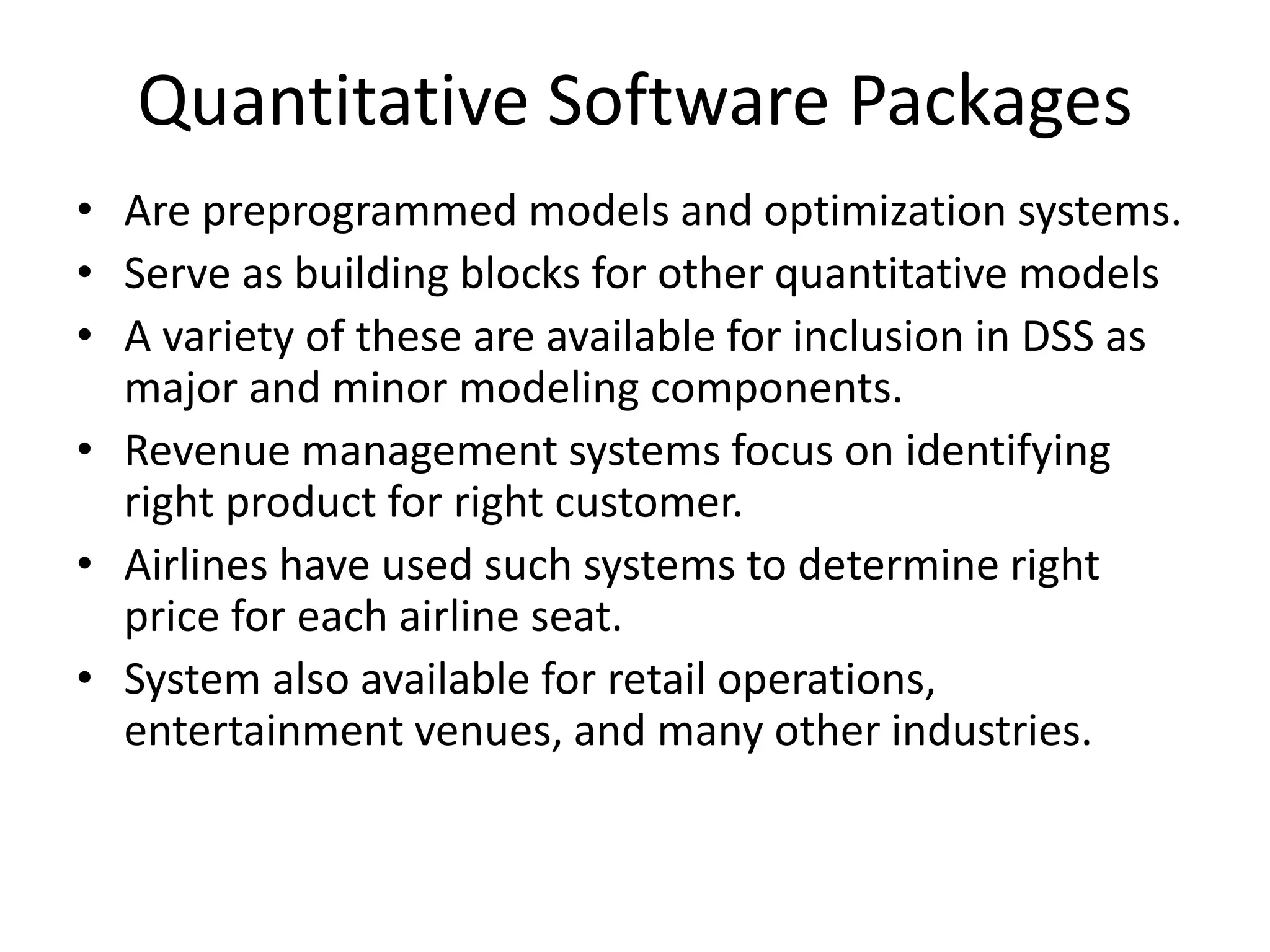 Quantitative Software Packages 
• Are preprogrammed models and optimization systems. 
• Serve as building blocks for other quantitative models 
• A variety of these are available for inclusion in DSS as 
major and minor modeling components. 
• Revenue management systems focus on identifying 
right product for right customer. 
• Airlines have used such systems to determine right 
price for each airline seat. 
• System also available for retail operations, 
entertainment venues, and many other industries. 

