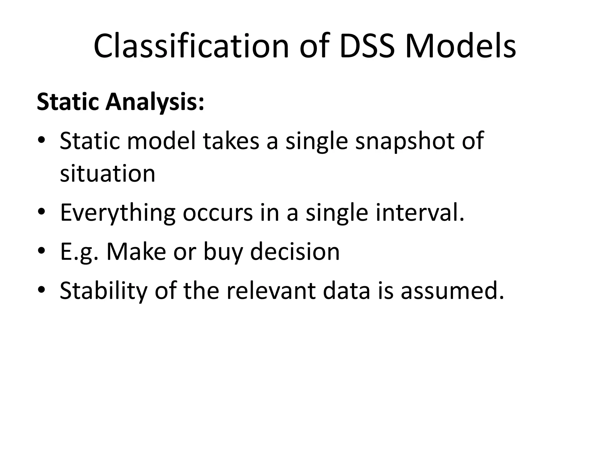 Classification of DSS Models 
Static Analysis: 
• Static model takes a single snapshot of 
situation 
• Everything occurs in a single interval. 
• E.g. Make or buy decision 
• Stability of the relevant data is assumed. 
 