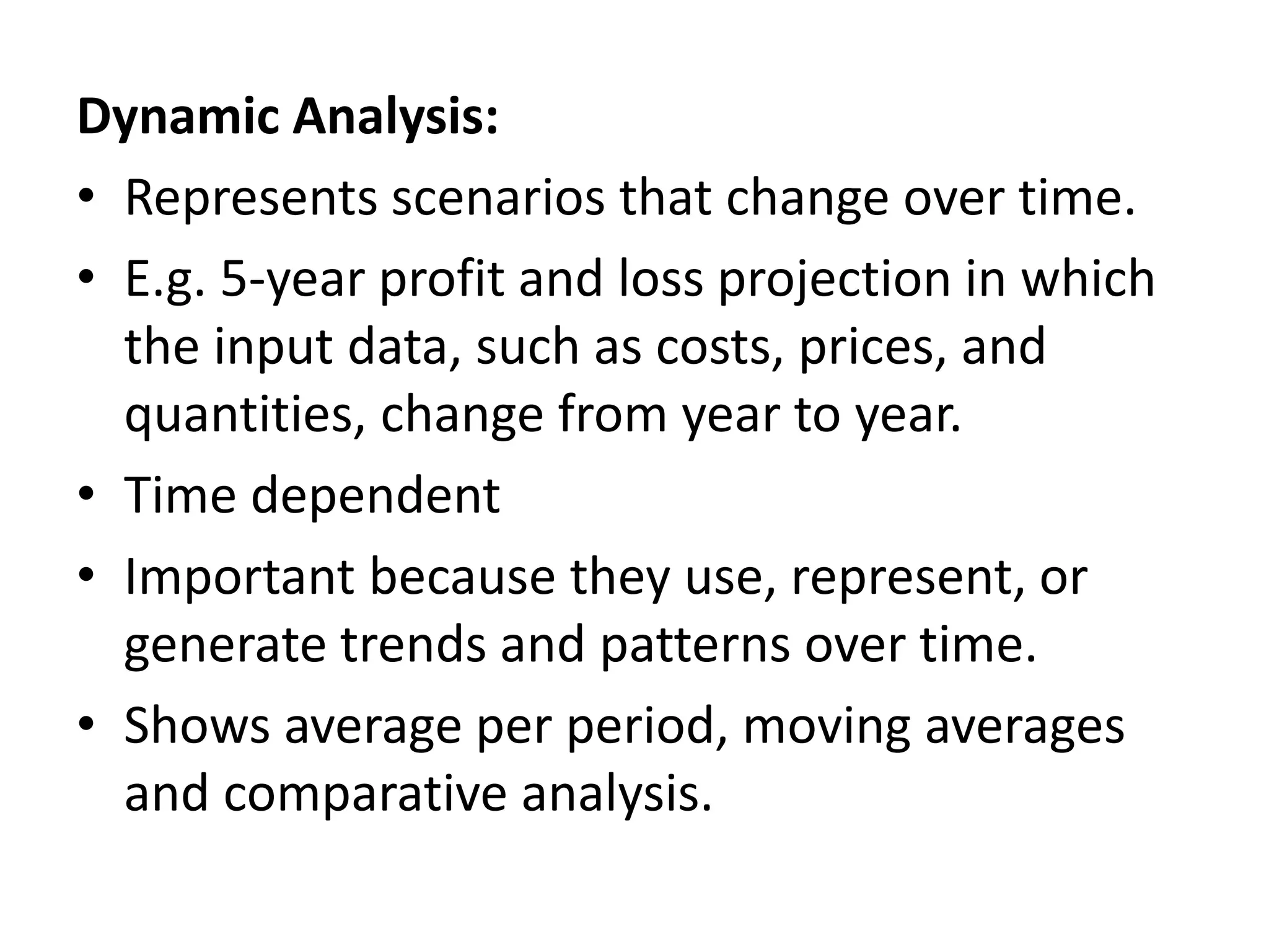Dynamic Analysis: 
• Represents scenarios that change over time. 
• E.g. 5-year profit and loss projection in which 
the input data, such as costs, prices, and 
quantities, change from year to year. 
• Time dependent 
• Important because they use, represent, or 
generate trends and patterns over time. 
• Shows average per period, moving averages 
and comparative analysis. 
 