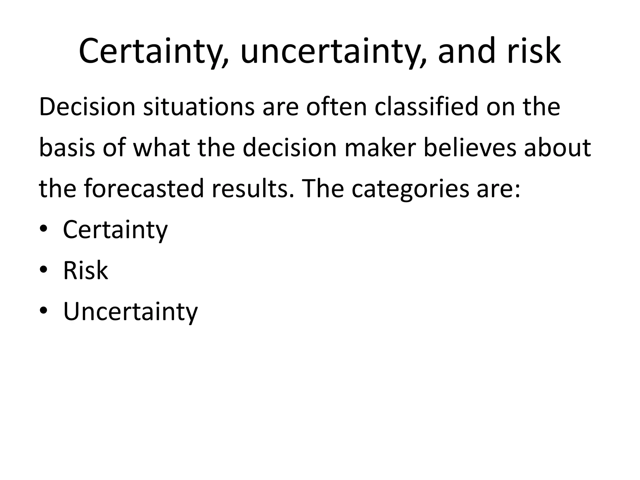 Certainty, uncertainty, and risk 
Decision situations are often classified on the 
basis of what the decision maker believes about 
the forecasted results. The categories are: 
• Certainty 
• Risk 
• Uncertainty 
 