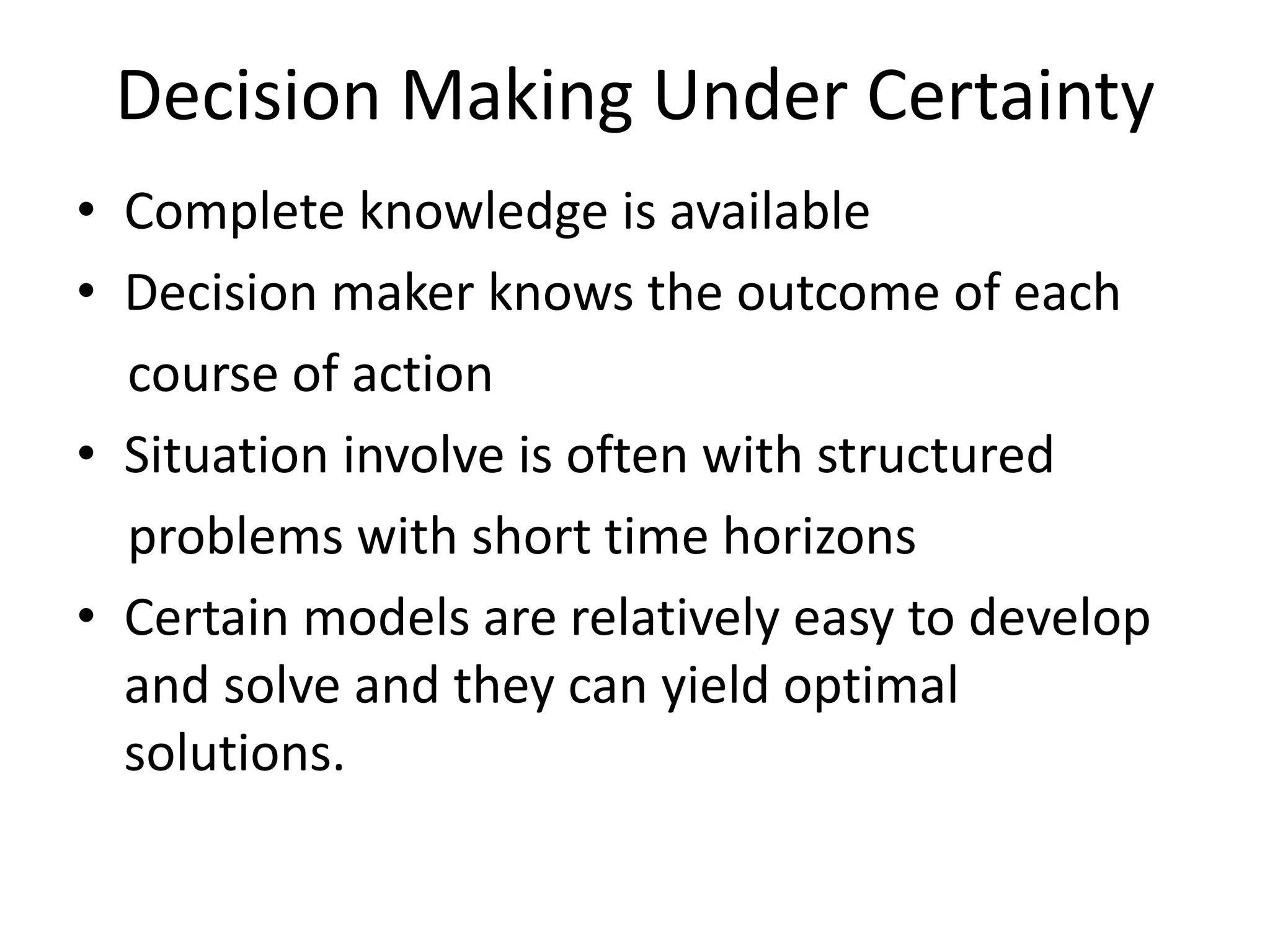 Decision Making Under Certainty 
• Complete knowledge is available 
• Decision maker knows the outcome of each 
course of action 
• Situation involve is often with structured 
problems with short time horizons 
• Certain models are relatively easy to develop 
and solve and they can yield optimal 
solutions. 
 