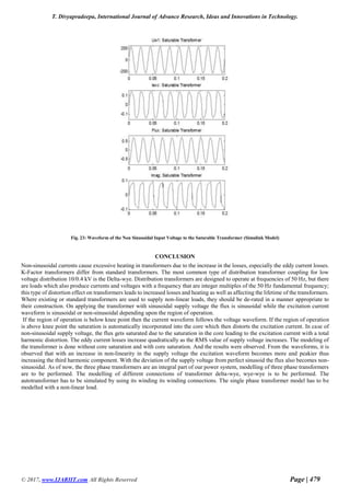 T. Divyapradeepa, International Journal of Advance Research, Ideas and Innovations in Technology.
© 2017, www.IJARIIT.com All Rights Reserved Page | 479
Fig. 23: Waveform of the Non Sinusoidal Input Voltage to the Saturable Transformer (Simulink Model)
CONCLUSION
Non-sinusoidal currents cause excessive heating in transformers due to the increase in the losses, especially the eddy current losses.
K-Factor transformers differ from standard transformers. The most common type of distribution transformer coupling for low
voltage distribution 10/0.4 kV is the Delta-wye. Distribution transformers are designed to operate at frequencies of 50 Hz, but there
are loads which also produce currents and voltages with a frequency that are integer multiples of the 50 Hz fundamental frequency;
this type of distortion effect on transformers leads to increased losses and heating as well as affecting the lifetime of the transformers.
Where existing or standard transformers are used to supply non-linear loads, they should be de-rated in a manner appropriate to
their construction. On applying the transformer with sinusoidal supply voltage the flux is sinusoidal while the excitation current
waveform is sinusoidal or non-sinusoidal depending upon the region of operation.
If the region of operation is below knee point then the current waveform follows the voltage waveform. If the region of operation
is above knee point the saturation is automatically incorporated into the core which then distorts the excitation current. In case of
non-sinusoidal supply voltage, the flux gets saturated due to the saturation in the core leading to the excitation current with a total
harmonic distortion. The eddy current losses increase quadratically as the RMS value of supply voltage increases. The modeling of
the transformer is done without core saturation and with core saturation. And the results were observed. From the waveforms, it is
observed that with an increase in non-linearity in the supply voltage the excitation waveform becomes more and peakier thus
increasing the third harmonic component. With the deviation of the supply voltage from perfect sinusoid the flux also becomes non-
sinusoidal. As of now, the three phase transformers are an integral part of our power system, modelling of three phase transformers
are to be performed. The modelling of different connections of transformer delta-wye, wye-wye is to be performed. The
autotransformer has to be simulated by using its winding its winding connections. The single phase transformer model has to be
modelled with a non-linear load.
 