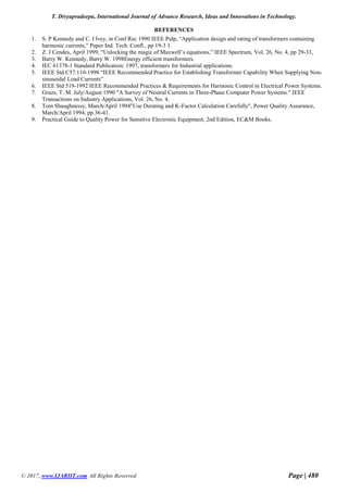 T. Divyapradeepa, International Journal of Advance Research, Ideas and Innovations in Technology.
© 2017, www.IJARIIT.com All Rights Reserved Page | 480
REFERENCES
1. S. P Kennedy and C. I lvey, in Conf Rec 1990 IEEE Pulp, “Application design and rating of transformers containing
harmonic currents,” Paper Ind. Tech. Confl., pp 19-3 1.
2. Z. J Cendes, April 1999, “Unlocking the magic of Maxwell’s equations,” IEEE Spectrum, Vol. 26, No. 4, pp 29-33,
3. Barry W. Kennedy, Barry W. 1998Energy efficient transformers.
4. IEC 61378-1 Standard Publication: 1997, transformers for Industrial applications.
5. IEEE Std C57.110-1998 “IEEE Recommended Practice for Establishing Transformer Capability When Supplying Non-
sinusoidal Load Currents”
6. IEEE Std 519-1992 IEEE Recommended Practices & Requirements for Harmonic Control in Electrical Power Systems.
7. Gruzs, T. M. July/August 1990 "A Survey of Neutral Currents in Three-Phase Computer Power Systems." IEEE
Transactions on Industry Applications, Vol. 26, No. 4.
8. Tom Shaughnessy, March/April 1994"Use Derating and K-Factor Calculation Carefully", Power Quality Assurance,
March/April 1994, pp.36-41.
9. Practical Guide to Quality Power for Sensitive Electronic Equipment, 2nd Edition, EC&M Books.
 