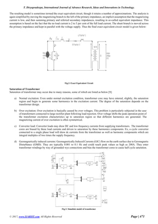 T. Divyapradeepa, International Journal of Advance Research, Ideas and Innovations in Technology.
© 2017, www.IJARIIT.com All Rights Reserved Page | 471
The resulting model is sometimes termed the exact equivalent circuit, though it retains a number of approximations. The analysis is
again simplified by moving the magnetizing branch to the left of the primary impedance, an implicit assumption that the magnetizing
current is low, and then summing primary and referred secondary impedances, resulting in so-called equivalent impedance. This
assumption is based on the fact that the no load current is 2 to 5 per cent of the full load current. The shunt branch is moved across
the primary impedance and kept in parallel with the voltage supply. Thus the final exact equivalent circuit model is given below:
Fig.2: Exact Equivalent Circuit
Saturation of Transformer
Saturation of transformer may occur due to many reasons, some of which are listed as below [9]:
a) Normal excitation: Even under normal excitation condition, transformer core may have entered, slightly, the saturation
region and begin to generate some harmonics in the excitation current. The degree of the saturation depends on the
transformer design.
b) Over excitation: Over excitation is basically caused by over voltages. This problem is particularly subjected in the case
of transformers connected to large rectifier plant following load rejection. Over voltage shifts the peak operation point of
the transformer excitation characteristics up to saturation region so that different harmonics are generated. The
magnetizing current of over excitation is often symmetrical.
c) Converter load: Converter loads may draw DC and low frequency currents from supplying transformers. The transformer
cores are biased by these load currents and driven to saturation by these harmonics components. Ex, a cyclo convertor
connected to a single phase load will draw dc currents from the transformer as well as harmonic components which are
integral multiples of two times the supply frequency.
d) Geomagnetically induced currents: Geomagnetically Induced Currents (GIC) flow on the earth surface due to Geomagnetic
Disturbance (GMD). They are typically 0.001 to 0.1 Hz and could reach peak values as high as 200A. They enter
transformer windings by way of grounded wye connections and bias the transformer cores to cause half cycle saturation.
Fig.3: Simulink model of transformer
 