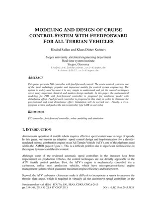 MODELING AND DESIGN OF CRUISE
CONTROL SYSTEM WITH FEEDFORWARD
FOR ALL TERRIAN VEHICLES
Khaled Sailan and Klaus.Dieter Kuhnert
Siegen university .electrical engineering department
Real time system institute
Siegen, Germany
khaled.sailan@student.uni-siegen.de
kuhnert@fb12.uni-siegen.de

ABSTRACT
This paper presents PID controller with feed-forward control. The cruise control system is one
of the most enduringly popular and important models for control system engineering. The
system is widely used because it is very simple to understand and yet the control techniques
cover many important classical and modern design methods. In this paper, the mathematical
modeling for PID with feed-forward controller is proposed for nonlinear model with
disturbance effect. Feed-forward controller is proposed in this study in order to eliminate the
gravitational and wind disturbance effect. Simulation will be carried out . Finally, a C++
program written and feed to the microcontroller type AMR on our robot

KEYWORDS
PID controller, feed-forward controller, robot ,modeling and simulation

1. INTRODUCTION
Autonomous operation of mobile robots requires effective speed control over a range of speeds.
In this paper, we present an adaptive speed control design and implementation for a throttleregulated internal combustion engine on an All Terrain Vehicle (ATV), one of the platforms used
within the AMOR project figure 1. This is a difficult problem due to significant nonlinearities in
the engine dynamics and throttle control.
Although some of the reviewed automatic speed controllers in the literature have been
implemented on production vehicles, the control techniques are not directly applicable to the
ATV throttle control problem. First, the ATV’s engine is mechanically controlled via a
carburetor, unlike most production vehicles, which have microprocessor-based engine
management systems which guarantee maximum engine efficiency and horsepower.
Second, the ATV carburetor clearances make it difficult to incorporate a sensor to measure the
throttle plate angle, which is required in virtually all the automotive speed controllers in the
Sundarapandian et al. (Eds) : ICAITA, SAI, SEAS, CDKP, CMCA-2013
pp. 339–349, 2013. © CS & IT-CSCP 2013

DOI : 10.5121/csit.2013.3828

 