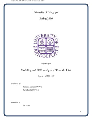 MODELING AND FEM ANALYSIS OF KNUCKLE JOINT
1
University of Bridgeport
Spring 2016
Project Report
Modeling and FEM Analysis of Knuckle Joint
Course – MMEG- 453
Submitted by
Kanchha Lama (0991904)
Parth Patel (0989754)
Submitted to
Dr. J. Hu
 