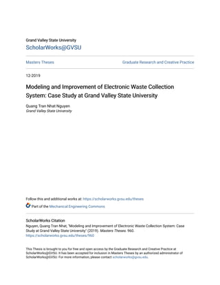 Grand Valley State University
Grand Valley State University
ScholarWorks@GVSU
ScholarWorks@GVSU
Masters Theses Graduate Research and Creative Practice
12-2019
Modeling and Improvement of Electronic Waste Collection
Modeling and Improvement of Electronic Waste Collection
System: Case Study at Grand Valley State University
System: Case Study at Grand Valley State University
Quang Tran Nhat Nguyen
Grand Valley State University
Follow this and additional works at: https://scholarworks.gvsu.edu/theses
Part of the Mechanical Engineering Commons
ScholarWorks Citation
ScholarWorks Citation
Nguyen, Quang Tran Nhat, "Modeling and Improvement of Electronic Waste Collection System: Case
Study at Grand Valley State University" (2019). Masters Theses. 960.
https://scholarworks.gvsu.edu/theses/960
This Thesis is brought to you for free and open access by the Graduate Research and Creative Practice at
ScholarWorks@GVSU. It has been accepted for inclusion in Masters Theses by an authorized administrator of
ScholarWorks@GVSU. For more information, please contact scholarworks@gvsu.edu.
 