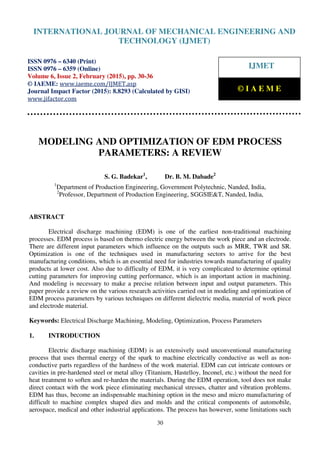 International Journal of Mechanical Engineering and Technology (IJMET), ISSN 0976 – 6340(Print),
ISSN 0976 – 6359(Online), Volume 6, Issue 2, February (2015), pp. 30-36© IAEME
30
MODELING AND OPTIMIZATION OF EDM PROCESS
PARAMETERS: A REVIEW
S. G. Badekar1
, Dr. B. M. Dabade2
1
Department of Production Engineering, Government Polytechnic, Nanded, India,
2
Professor, Department of Production Engineering, SGGSIE&T, Nanded, India,
ABSTRACT
Electrical discharge machining (EDM) is one of the earliest non-traditional machining
processes. EDM process is based on thermo electric energy between the work piece and an electrode.
There are different input parameters which influence on the outputs such as MRR, TWR and SR.
Optimization is one of the techniques used in manufacturing sectors to arrive for the best
manufacturing conditions, which is an essential need for industries towards manufacturing of quality
products at lower cost. Also due to difficulty of EDM, it is very complicated to determine optimal
cutting parameters for improving cutting performance, which is an important action in machining.
And modeling is necessary to make a precise relation between input and output parameters. This
paper provide a review on the various research activities carried out in modeling and optimization of
EDM process parameters by various techniques on different dielectric media, material of work piece
and electrode material.
Keywords: Electrical Discharge Machining, Modeling, Optimization, Process Parameters
1. INTRODUCTION
Electric discharge machining (EDM) is an extensively used unconventional manufacturing
process that uses thermal energy of the spark to machine electrically conductive as well as non-
conductive parts regardless of the hardness of the work material. EDM can cut intricate contours or
cavities in pre-hardened steel or metal alloy (Titanium, Hastelloy, Inconel, etc.) without the need for
heat treatment to soften and re-harden the materials. During the EDM operation, tool does not make
direct contact with the work piece eliminating mechanical stresses, chatter and vibration problems.
EDM has thus, become an indispensable machining option in the meso and micro manufacturing of
difficult to machine complex shaped dies and molds and the critical components of automobile,
aerospace, medical and other industrial applications. The process has however, some limitations such
INTERNATIONAL JOURNAL OF MECHANICAL ENGINEERING AND
TECHNOLOGY (IJMET)
ISSN 0976 – 6340 (Print)
ISSN 0976 – 6359 (Online)
Volume 6, Issue 2, February (2015), pp. 30-36
© IAEME: www.iaeme.com/IJMET.asp
Journal Impact Factor (2015): 8.8293 (Calculated by GISI)
www.jifactor.com
IJMET
© I A E M E
 
