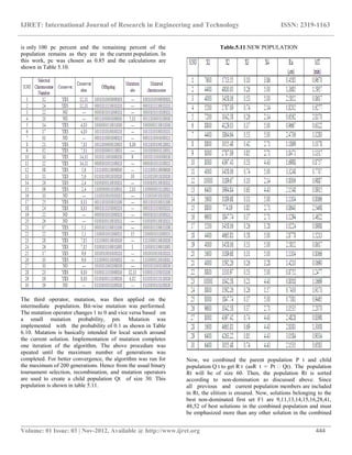 IJRET: International Journal of Research in Engineering and Technology ISSN: 2319-1163
__________________________________________________________________________________________
Volume: 01 Issue: 03 | Nov-2012, Available @ http://www.ijret.org 444
is only 100 pc percent and the remaining percent of the
population remains as they are in the current population. In
this work, pc was chosen as 0.85 and the calculations are
shown in Table 5.10.
The third operator, mutation, was then applied on the
intermediate population. Bit-wise mutation was performed.
The mutation operator changes 1 to 0 and vice versa based on
a small mutation probability, pm. Mutation was
implemented with the probability of 0.1 as shown in Table
6.10. Mutation is basically intended for local search around
the current solution. Implementation of mutation completes
one iteration of the algorithm. The above procedure was
epeated until the maximum number of generations was
completed. For better convergence, the algorithm was run for
the maximum of 200 generations. Hence from the usual binary
tournament selection, recombination, and mutation operators
are used to create a child population Qt of size 30. This
population is shown in table 5.11.
Table.5.11.NEW POPULATION
Now, we combined the parent population P t and child
population Q t to get R t (asR t = Pt Qt). The population
Rt will be of size 60. Then, the population Rt is sorted
according to non-domination as discussed above. Since
all previous and current population members are included
in Rt, the elitism is ensured. Now, solutions belonging to the
best non-dominated first set F1 are 9,11,13,14,15,16,28,41,
48,52 of best solutions in the combined population and must
be emphasized more than any other solution in the combined
 