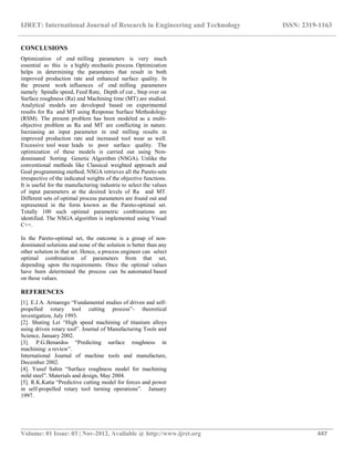 IJRET: International Journal of Research in Engineering and Technology ISSN: 2319-1163
__________________________________________________________________________________________
Volume: 01 Issue: 03 | Nov-2012, Available @ http://www.ijret.org 447
CONCLUSIONS
Optimization of end milling parameters is very much
essential as this is a highly stochastic process. Optimization
helps in determining the parameters that result in both
improved production rate and enhanced surface quality. In
the present work influences of end milling parameters
namely Spindle speed, Feed Rate, Depth of cut , Step over on
Surface roughness (Ra) and Machining time (MT) are studied.
Analytical models are developed based on experimental
results for Ra and MT using Response Surface Methodology
(RSM). The present problem has been modeled as a multi-
objective problem as Ra and MT are conflicting in nature.
Increasing an input parameter in end milling results in
improved production rate and increased tool wear as well.
Excessive tool wear leads to poor surface quality. The
optimization of these models is carried out using Non-
dominated Sorting Genetic Algorithm (NSGA). Unlike the
conventional methods like Classical weighted approach and
Goal programming method, NSGA retrieves all the Pareto-sets
irrespective of the indicated weights of the objective functions.
It is useful for the manufacturing industrie to select the values
of input parameters at the desired levels of Ra and MT.
Different sets of optimal process parameters are found out and
represented in the form known as the Pareto-optimal set.
Totally 100 such optimal parametric combinations are
identified. The NSGA algorithm is implemented using Visual
C++.
In the Pareto-optimal set, the outcome is a group of non-
dominated solutions and none of the solution is better than any
other solution in that set. Hence, a process engineer can select
optimal combination of parameters from that set,
depending upon the requirements. Once the optimal values
have been determined the process can be automated based
on those values.
REFERENCES
[1]. E.J.A. Armarego “Fundamental studies of driven and self-
propelled rotary tool cutting process”- theoretical
investigation, July 1993.
[2]. Shuting Lei “High speed machining of titanium alloys
using driven rotary tool”. Journal of Manufacturing Tools and
Science, January 2002.
[3]. P.G.Benardos “Predicting surface roughness in
machining: a review”.
International Journal of machine tools and manufacture,
December 2002.
[4]. Yusuf Sahin “Surface roughness model for machining
mild steel”. Materials and design, May 2004.
[5]. R.K.Katta “Predictive cutting model for forces and power
in self-propelled rotary tool turning operations”. January
1997.
 