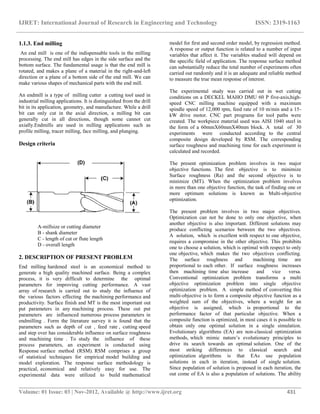 IJRET: International Journal of Research in Engineering and Technology ISSN: 2319-1163
__________________________________________________________________________________________
Volume: 01 Issue: 03 | Nov-2012, Available @ http://www.ijret.org 431
1.1.3. End milling
An end mill is one of the indispensable tools in the milling
processing. The end mill has edges in the side surface and the
bottom surface. The fundamental usage is that the end mill is
rotated, and makes a plane of a material in the right-and-left
direction or a plane of a bottom side of the end mill. We can
make various shapes of mechanical parts with the end mill.
An endmill is a type of milling cutter a cutting tool used in
industrial milling applications. It is distinguished from the drill
bit in its application, geometry, and manufacture. While a drill
bit can only cut in the axial direction, a milling bit can
generally cut in all directions, though some cannot cut
axially.Endmills are used in milling applications such as
profile milling, tracer milling, face milling, and plunging.
Design criteria
A-millsize or cutting diameter
B - shank diameter
C - length of cut or flute length
D - overall length
2. DESCRIPTION OF PRESENT PROBLEM
End milling hardened steel is an economical method to
generate a high quality machined surface. Being a complex
process, it is very difficult to determine the optimal
parameters for improving cutting performance. A vast
array of research is carried out to study the influence of
the various factors effecting the machining performance and
productivity. Surface finish and MT is the most important out
put parameters in any machining process. These out put
parameters are influenced numerous process parameters in
endmilling . Form the literature survey it is found that the
parameters such as depth of cut , feed rate , cutting speed
and step over has considerable influence on surface roughness
and machining time . To study the influence of these
process parameters, an experiment is conducted using
Response surface method (RSM). RSM comprises a group
of statistical techniques for empirical model building and
model exploration. The response surface methodology is
practical, economical and relatively easy for use. The
experimental data were utilized to build mathematical
model for first and second order model, by regression method.
A response or output function is related to a number of input
variables that affect it. The variables studied will depend on
the specific field of application. The response surface method
can substantially reduce the total number of experiments often
carried out randomly and it is an adequate and reliable method
to measure the true mean response of interest.
The experimental study was carried out in wet cutting
conditions on a DECKEL MAHO DMU 60 P five-axis,high-
speed CNC milling machine equipped with a maximum
spindle speed of 12,000 rpm, feed rate of 10 m/min and a 15-
kW drive motor. CNC part programs for tool paths were
created. The workpiece material used was AISI 1040 steel in
the form of a 60mmΧ60mmΧ40mm block. A total of 30
experiments were conducted according to the central
composite design developed by RSM. The corresponding
surface roughness and machining time for each experiment is
calculated and recorded.
The present optimization problem involves in two major
objective functions. The first objective is to minimize
Surface roughness (Ra) and the second objective is to
minimize (MT). When the optimization problem involves
in more than one objective function, the task of finding one or
more optimum solutions is known as Multi-objective
optimization.
The present problem involves in two major objectives.
Optimization can not be done to only one objective, when
another objective is also important. Different solutions may
produce conflicting scenarios between the two objectives.
A solution, which is excellent with respect to one objective,
requires a compromise in the other objective. This prohibits
one to choose a solution, which is optimal with respect to only
one objective, which makes the two objectives conflicting.
The surface roughness and machining time are
proportional to each other. If surface roughness increases
then machining time also increase and vice versa.
Conventional optimization problem transforms a multi
objective optimization problem into single objective
optimization problem. A simple method of converting this
multi-objective is to form a composite objective function as a
weighted sum of the objectives, where a weight for an
objective is assigned, which is proportional to the
performance factor of that particular objective. When a
composite function is optimized, in most cases it is possible to
obtain only one optimal solution in a single simulation.
Evolutionary algorithms (EA) are non-classical optimization
methods, which mimic nature‟s evolutionary principles to
drive its search towards an optimal solution. One of the
most striking differences to classical search and
optimization algorithms is that EAs use population
solutions in each in iteration, instead of single solution.
Since population of solution is proposed in each iteration, the
out come of EA is also a population of solutions. The ability
 