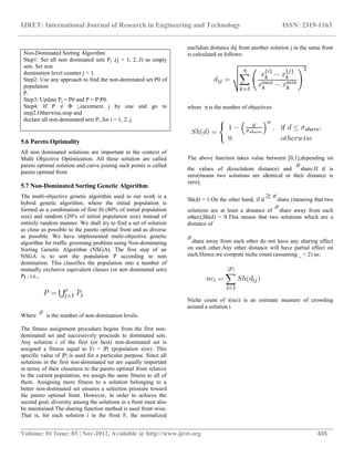 IJRET: International Journal of Research in Engineering and Technology ISSN: 2319-1163
__________________________________________________________________________________________
Volume: 01 Issue: 03 | Nov-2012, Available @ http://www.ijret.org 435
5.6 Pareto Optimality
All non dominated solutions are important in the context of
Multi Objective Optimization. All these solution are called
pareto optimal solution and curve joining such points is called
pareto optimal front.
5.7 Non-Dominated Sorting Genetic Algorithm
The multi-objective genetic algorithm used in our work is a
hybrid genetic algorithm, where the initial population is
formed as a combination of first fit (80% of initial population
size) and random (20% of initial population size) instead of
entirely random manner. We shall try to find a set of solution
as close as possible to the pareto optimal front and as diverse
as possible. We have implemented multi-objective genetic
algorithm for traffic grooming problem using Non-dominating
Sorting Genetic Algorithm (NSGA). The first step of an
NSGA is to sort the population P according to non
domination. This classifies the population into a number of
mutually exclusive equivalent classes (or non dominated sets)
Pj , i.e.,
Where is the number of non-domination levels.
The fitness assignment procedure begins from the first non-
dominated set and successively proceeds to dominated sets.
Any solution i of the first (or best) non-dominated set is
assigned a fitness equal to Fi = |P| (population size). This
specific value of |P| is used for a particular purpose. Since all
solutions in the first non-dominated set are equally important
in terms of their closeness to the pareto optimal front relative
to the current population, we assign the same fitness to all of
them. Assigning more fitness to a solution belonging to a
better non-dominated set ensures a selection pressure toward
the pareto optimal front. However, in order to achieve the
second goal, diversity among the solutions in a front must also
be maintained.The sharing function method is used front-wise.
That is, for each solution i in the front F, the normalized
euclidian distance dij from another solution j in the same front
is calculated as follows:
where η is the number of objectives
The above function takes value between [0,1],depending on
the values of d(euclidean distance) and share.If d is
zero(means two solutions are identical or their distance is
zero),
Sh(d) = 1.On the other hand, if d share (meaning that two
solutions are at least a distance of share away from each
other),Sh(d) = 0.This means that two solutions which are a
distance of
share away from each other do not have any sharing effect
on each other.Any other distance will have partial effect on
each.Hence,we compute niche count (assuming _ = 2) as:
Niche count of i(nci) is an estimate measure of crowding
around a solution i.
Non-Dominated Sorting Algorithm
Step1: Set all non dominated sets Pj ,(j = 1, 2..J) as empty
sets. Set non
domination level counter j = 1.
Step2: Use any approach to find the non-dominated set P0 of
population
P.
Step3: Update Pj = P0 and P = PP0.
Step4: If P ≠ Φ ;,increment j by one and go to
step2.Otherwise,stop and
declare all non-dominated sets Pi ,for i = 1, 2..j.
 