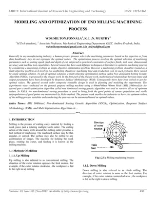 IJRET: International Journal of Research in Engineering and Technology ISSN: 2319-1163
__________________________________________________________________________________________
Volume: 01 Issue: 03 | Nov-2012, Available @ http://www.ijret.org 430
MODELING AND OPTIMIZATION OF END MILLING MACHINING
PROCESS
WDS.MILTON.PONNALA1
, K .L .N. MURTHY2
1
M.Tech (student), 2
Associate Professor, Mechanical Engineering Department, GIET, Andhra Pradesh, India,
wdsmiltonponnala@gmail.com, kln_m@rediffmail.com
Abstract
Generally in any manufacturing industry, a human process planner selects the machining parameters based on his expertise or from
data handbooks; they do not represent the optimal values. The optimization process involves the optimal selection of machining
parameters such as cutting speed, feed and depth of cut, subjected to practical constraints of surface finish, tool wear, dimensional
accuracy and machine tool capabilities. Several researches have used different techniques in literature to optimize machining process
by considering a machining problem as single objective optimization problem. However a machining problem should be treated as a
multi objective problem as it involves two conflicting objectives: machining time and production cost. In such problems there cannot
be single optimal solution. To get all optimal solutions, a multi objective optimization method called Non-dominated Sorting Genetic
Algorithm (NSGA) is proposed in the project work. In the first part of the present work, mathematical relationships between input and
output parameters have been developed by Response Surface Methodology (RSM). Consequently there have been solved to get the
optimal values. The general second order composite rotatable design is used in planning and modeling the experiments. The
experiments were conducted on the general purpose milling machine using a 60mm*60mm*40mm block (AISI 1040steel).In the
second part a multi optimization algorithm called non dominated sorting genetic algorithm was used to retrieve all set of optimum
values. In NASA, the non-dominated sorting procedure is used to bring forth the good points of correct population and stable
subpopulations of good points are maintained by Niche method. The present work enables the industries to have the optimum values
of the milling process variables and conducting the process can be automated based on optimal values.
Index Terms: AISI 1040steel, Non-dominated Sorting Genetic Algorithm (NSGA), Optimization, Response Surface
Methodology (RSM), and Multi Optimization Algorithm etc…
-----------------------------------------------------------------------***-----------------------------------------------------------------------
1. INTRODUCTION
Milling is the process of cutting away material by feeding a
work piece past a rotating multiple tooth cutter. The cutting
action of the many teeth around the milling cutter provides a
fast method of machining. The machined surface may be flat,
angular, or curved. The surface may also be milled to any
combination of shapes. The machine for holding the work
piece, rotating the cutter, and feeding it is known as the
milling machine.
1.1 Methods Of Milling
1.1.1. Up Milling
Up milling is also referred to as conventional milling. The
direction of the cutter rotation opposes the feed motion. For
example, if the cutter rotates clockwise , the workpiece is fed
to the right in up milling.
Fig.1.2.Up Milling machining process
1.1.2. Down Milling
Down milling is also referred to as climb milling. The
direction of cutter rotation is same as the feed motion. For
example, if the cutter rotates counterclockwise , the workpiece
is fed to the right in down milling.
 