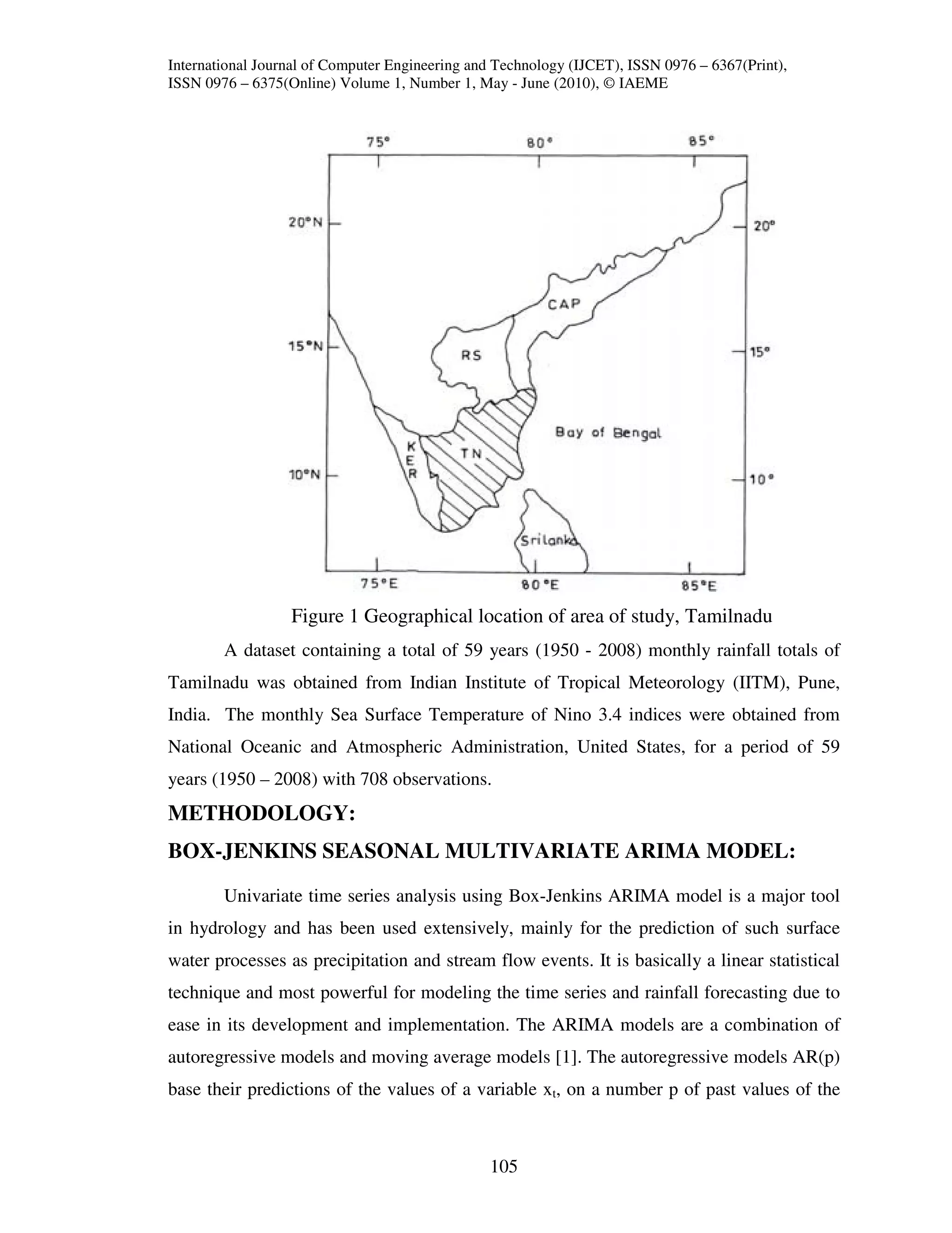 International Journal of Computer Engineering and Technology (IJCET), ISSN 0976 – 6367(Print),
ISSN 0976 – 6375(Online) Volume 1, Number 1, May - June (2010), © IAEME




                  Figure 1 Geographical location of area of study, Tamilnadu
        A dataset containing a total of 59 years (1950 - 2008) monthly rainfall totals of
Tamilnadu was obtained from Indian Institute of Tropical Meteorology (IITM), Pune,
India. The monthly Sea Surface Temperature of Nino 3.4 indices were obtained from
National Oceanic and Atmospheric Administration, United States, for a period of 59
years (1950 – 2008) with 708 observations.
METHODOLOGY:
BOX-JENKINS SEASONAL MULTIVARIATE ARIMA MODEL:

        Univariate time series analysis using Box-Jenkins ARIMA model is a major tool
in hydrology and has been used extensively, mainly for the prediction of such surface
water processes as precipitation and stream flow events. It is basically a linear statistical
technique and most powerful for modeling the time series and rainfall forecasting due to
ease in its development and implementation. The ARIMA models are a combination of
autoregressive models and moving average models [1]. The autoregressive models AR(p)
base their predictions of the values of a variable xt, on a number p of past values of the



                                                105
 