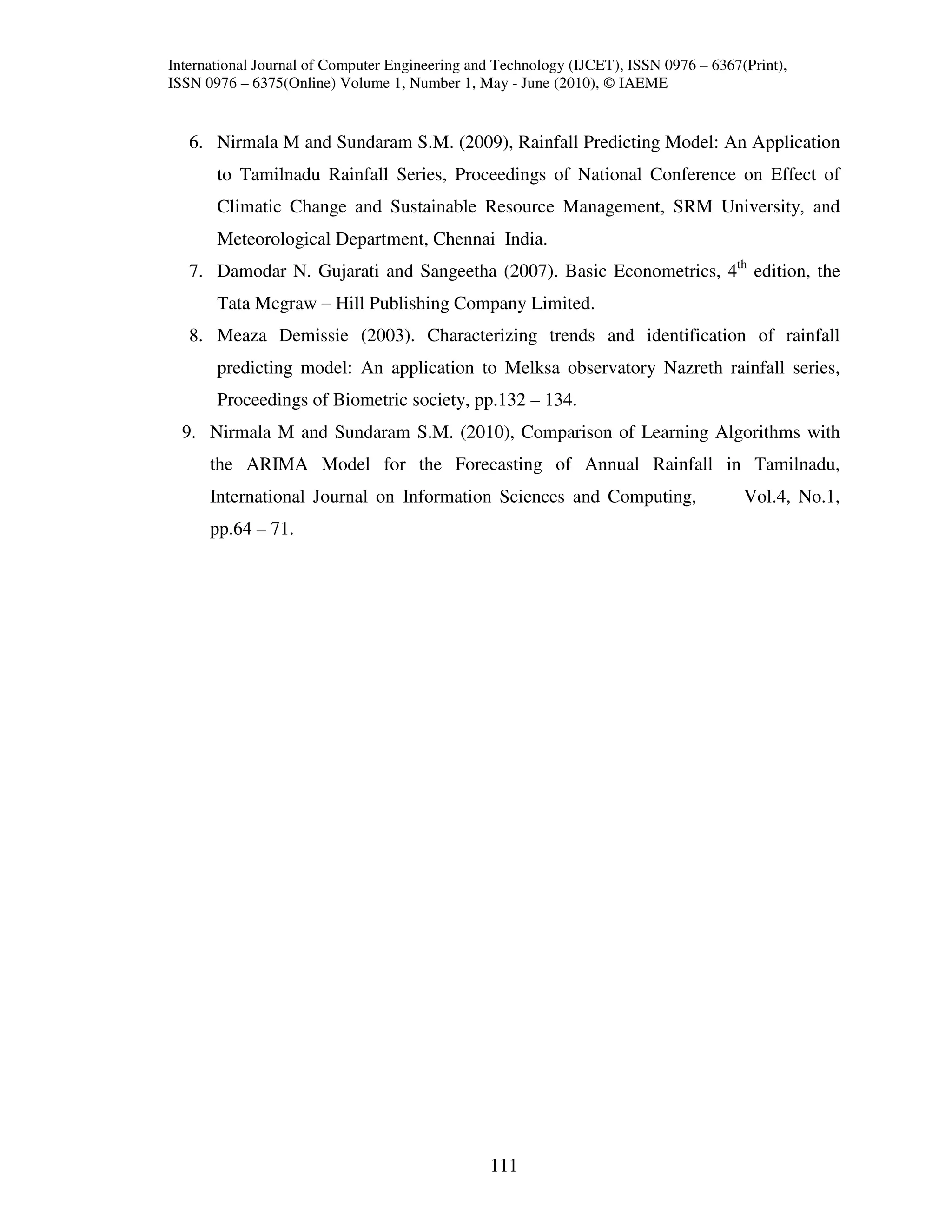 International Journal of Computer Engineering and Technology (IJCET), ISSN 0976 – 6367(Print),
ISSN 0976 – 6375(Online) Volume 1, Number 1, May - June (2010), © IAEME


   6. Nirmala M and Sundaram S.M. (2009), Rainfall Predicting Model: An Application
       to Tamilnadu Rainfall Series, Proceedings of National Conference on Effect of
       Climatic Change and Sustainable Resource Management, SRM University, and
       Meteorological Department, Chennai India.
   7. Damodar N. Gujarati and Sangeetha (2007). Basic Econometrics, 4th edition, the
       Tata Mcgraw – Hill Publishing Company Limited.
   8. Meaza Demissie (2003). Characterizing trends and identification of rainfall
       predicting model: An application to Melksa observatory Nazreth rainfall series,
       Proceedings of Biometric society, pp.132 – 134.
  9. Nirmala M and Sundaram S.M. (2010), Comparison of Learning Algorithms with
      the ARIMA Model for the Forecasting of Annual Rainfall in Tamilnadu,
      International Journal on Information Sciences and Computing,                     Vol.4, No.1,
      pp.64 – 71.




                                                111
 