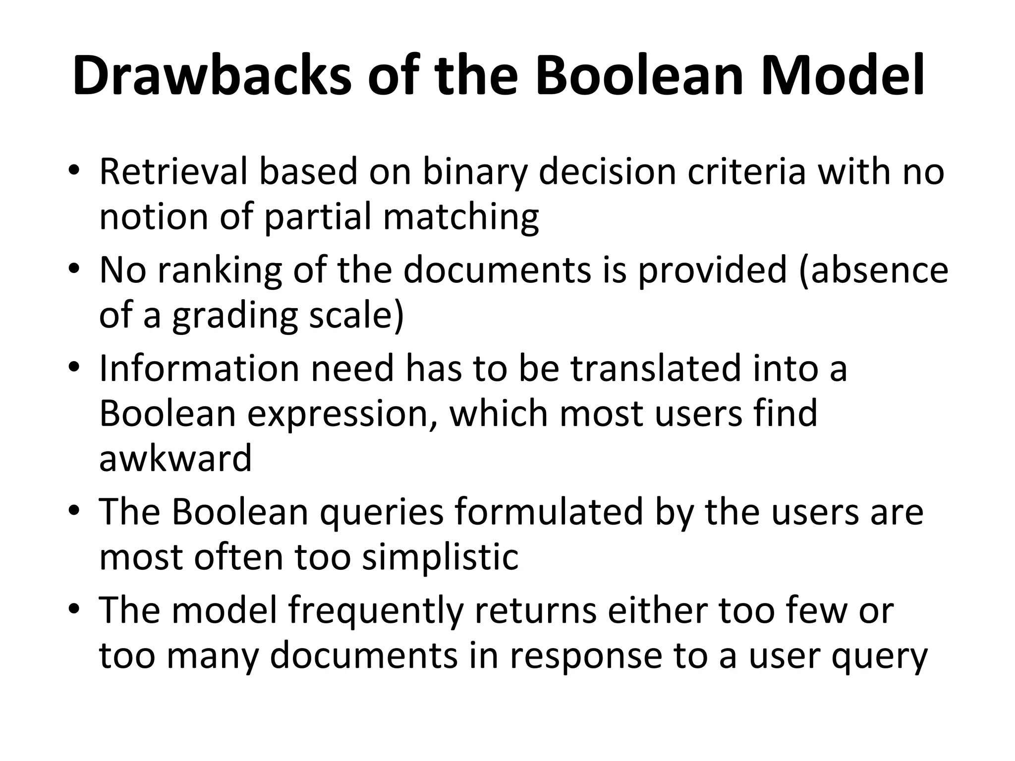 Drawbacks of the Boolean Model
• Retrieval based on binary decision criteria with no
notion of partial matching
• No ranking of the documents is provided (absence
of a grading scale)
• Information need has to be translated into a
Boolean expression, which most users find
awkward
• The Boolean queries formulated by the users are
most often too simplistic
• The model frequently returns either too few or
too many documents in response to a user query
 