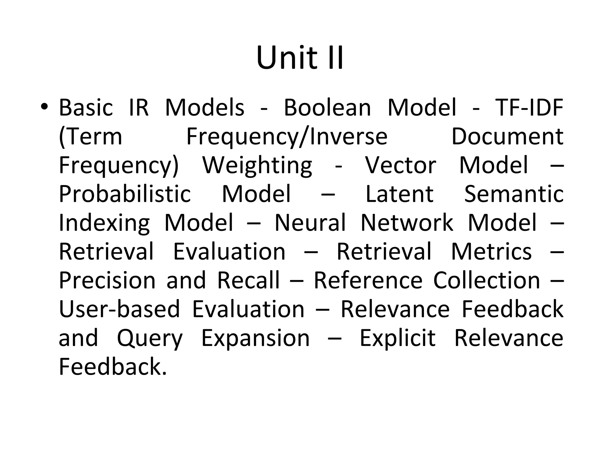 Unit II
• Basic IR Models - Boolean Model - TF-IDF
(Term Frequency/Inverse Document
Frequency) Weighting - Vector Model –
Probabilistic Model – Latent Semantic
Indexing Model – Neural Network Model –
Retrieval Evaluation – Retrieval Metrics –
Precision and Recall – Reference Collection –
User-based Evaluation – Relevance Feedback
and Query Expansion – Explicit Relevance
Feedback.
 