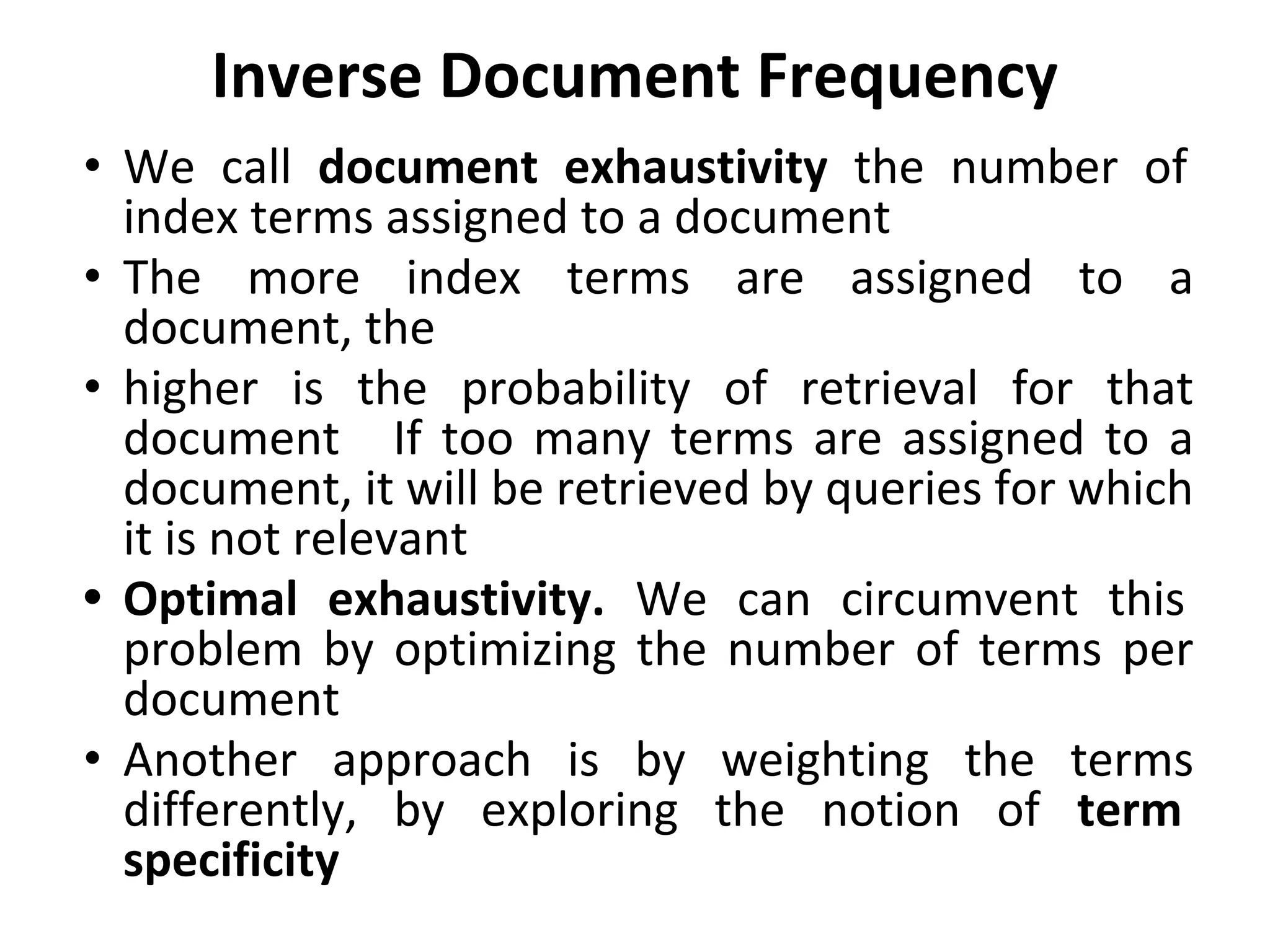 Inverse Document Frequency
• We call document exhaustivity the number of
index terms assigned to a document
• The more index terms are assigned to a
document, the
• higher is the probability of retrieval for that
document If too many terms are assigned to a
document, it will be retrieved by queries for which
it is not relevant
• Optimal exhaustivity. We can circumvent this
problem by optimizing the number of terms per
document
• Another approach is by weighting the terms
differently, by exploring the notion of term
specificity
 