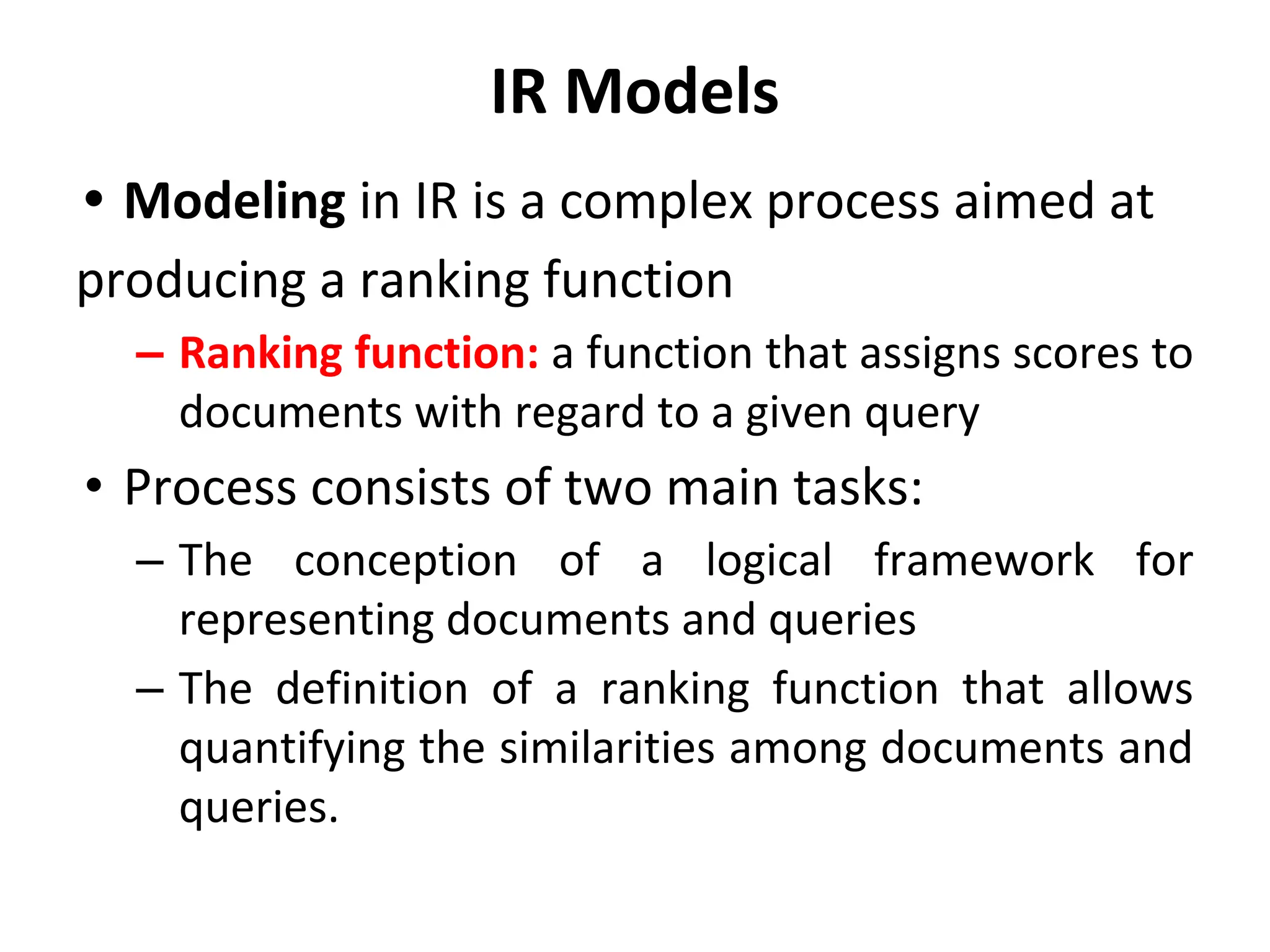 IR Models
• Modeling in IR is a complex process aimed at
producing a ranking function
– Ranking function: a function that assigns scores to
documents with regard to a given query
• Process consists of two main tasks:
– The conception of a logical framework for
representing documents and queries
– The definition of a ranking function that allows
quantifying the similarities among documents and
queries.
 