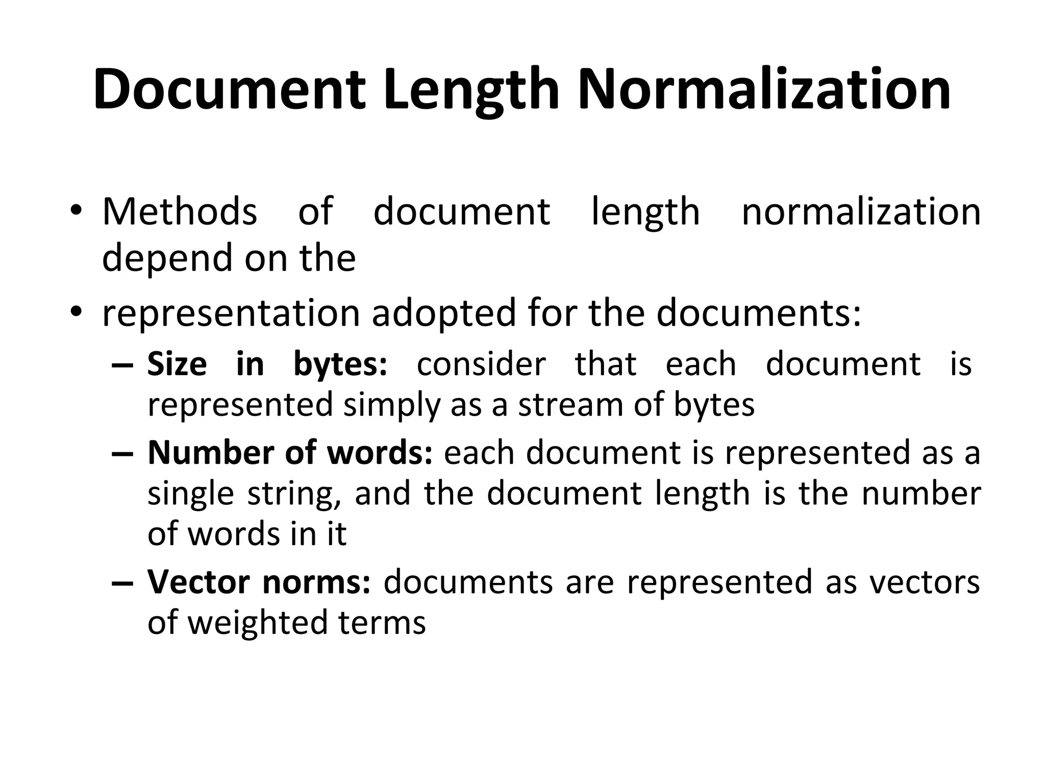 Document Length Normalization
• Methods of document length normalization
depend on the
• representation adopted for the documents:
– Size in bytes: consider that each document is
represented simply as a stream of bytes
– Number of words: each document is represented as a
single string, and the document length is the number
of words in it
– Vector norms: documents are represented as vectors
of weighted terms
 