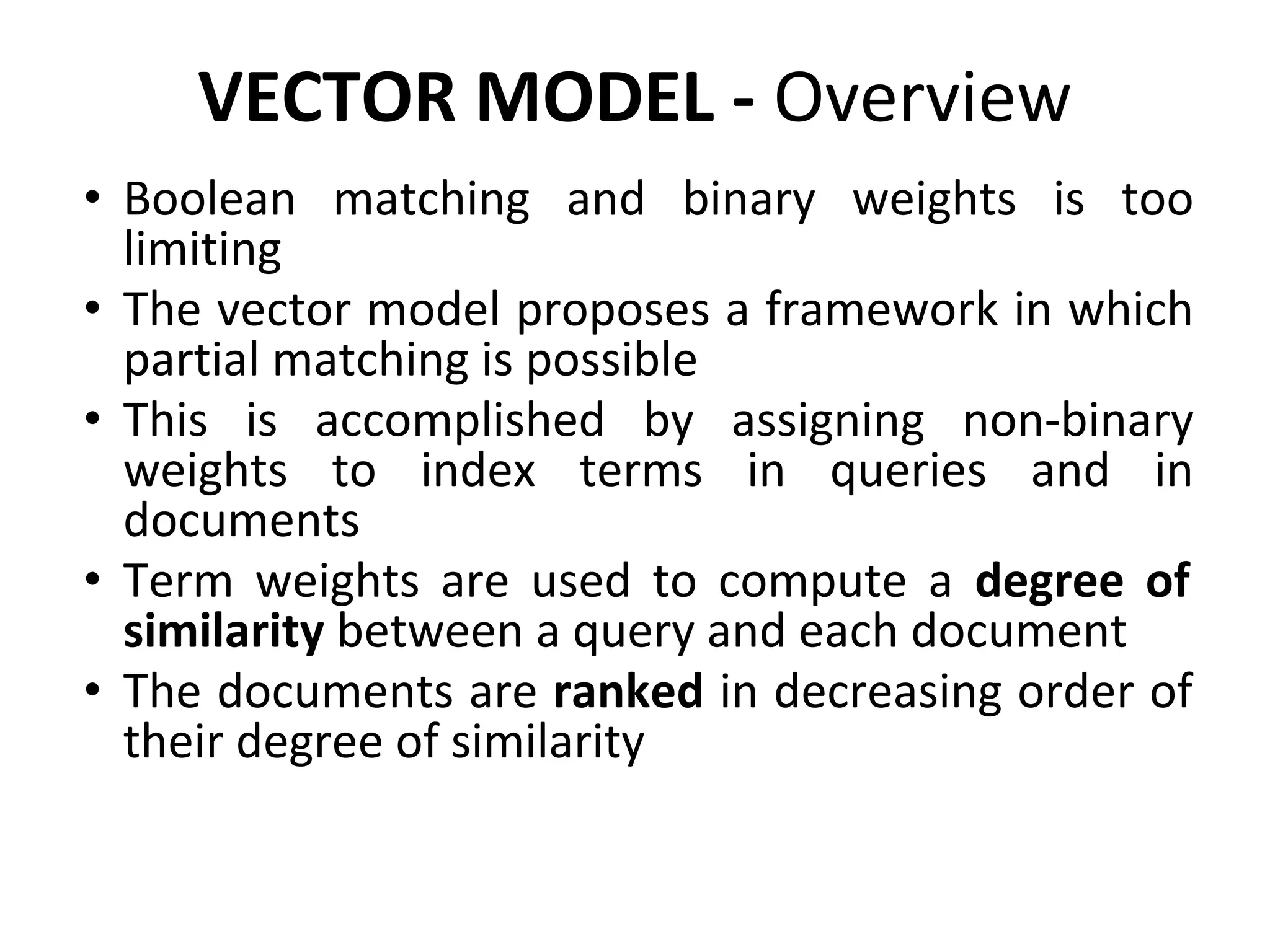 VECTOR MODEL - Overview
• Boolean matching and binary weights is too
limiting
• The vector model proposes a framework in which
partial matching is possible
• This is accomplished by assigning non-binary
weights to index terms in queries and in
documents
• Term weights are used to compute a degree of
similarity between a query and each document
• The documents are ranked in decreasing order of
their degree of similarity
 